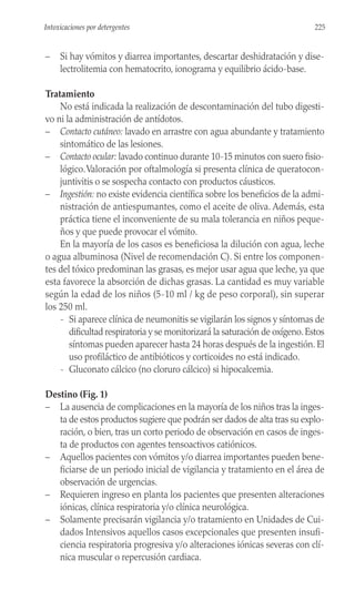 – Si hay vómitos y diarrea importantes, descartar deshidratación y dise-
lectrolitemia con hematocrito, ionograma y equilibrio ácido-base.
Tratamiento
No está indicada la realización de descontaminación del tubo digesti-
vo ni la administración de antídotos.
– Contacto cutáneo: lavado en arrastre con agua abundante y tratamiento
sintomático de las lesiones.
– Contacto ocular: lavado continuo durante 10-15 minutos con suero fisio-
lógico.Valoración por oftalmología si presenta clínica de queratocon-
juntivitis o se sospecha contacto con productos cáusticos.
– Ingestión: no existe evidencia científica sobre los beneficios de la admi-
nistración de antiespumantes, como el aceite de oliva. Además, esta
práctica tiene el inconveniente de su mala tolerancia en niños peque-
ños y que puede provocar el vómito.
En la mayoría de los casos es beneficiosa la dilución con agua, leche
o agua albuminosa (Nivel de recomendación C). Si entre los componen-
tes del tóxico predominan las grasas, es mejor usar agua que leche, ya que
esta favorece la absorción de dichas grasas. La cantidad es muy variable
según la edad de los niños (5-10 ml / kg de peso corporal), sin superar
los 250 ml.
- Si aparece clínica de neumonitis se vigilarán los signos y síntomas de
dificultad respiratoria y se monitorizará la saturación de oxígeno. Estos
síntomas pueden aparecer hasta 24 horas después de la ingestión. El
uso profiláctico de antibióticos y corticoides no está indicado.
- Gluconato cálcico (no cloruro cálcico) si hipocalcemia.
Destino (Fig. 1)
– La ausencia de complicaciones en la mayoría de los niños tras la inges-
ta de estos productos sugiere que podrán ser dados de alta tras su explo-
ración, o bien, tras un corto periodo de observación en casos de inges-
ta de productos con agentes tensoactivos catiónicos.
– Aquellos pacientes con vómitos y/o diarrea importantes pueden bene-
ficiarse de un periodo inicial de vigilancia y tratamiento en el área de
observación de urgencias.
– Requieren ingreso en planta los pacientes que presenten alteraciones
iónicas, clínica respiratoria y/o clínica neurológica.
– Solamente precisarán vigilancia y/o tratamiento en Unidades de Cui-
dados Intensivos aquellos casos excepcionales que presenten insufi-
ciencia respiratoria progresiva y/o alteraciones iónicas severas con clí-
nica muscular o repercusión cardiaca.
225
Intoxicaciones por detergentes
 