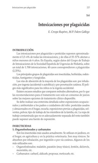 INTRODUCCIÓN
Las intoxicaciones por plaguicidas o pesticidas suponen aproximada-
mente el 3,5-4% de todas las intoxicaciones, y de ellas el 55-57% afectan a
niños menores de 6 años. En España, según datos del Grupo de Trabajo
de Intoxicaciones de la Sociedad Española de Urgencias de Pediatría, sobre
un total de 1.700 intoxicaciones, 40 casos correspondieron a plaguicidas
(2,35%).
Los principales grupos de plaguicidas son insecticidas, herbicidas, roden-
ticidas, fumigantes y fungicidas.
Las vías de absorción de la mayoría de los plaguicidas son: por inhala-
ción, por ingesta (accidental o autolítica) y por penetración cutánea. El peli-
gro más significativo para los niños es la ingesta accidental.
Existen escasos estudios que comparen métodos alternativos, por lo que
las recomendaciones para el tratamiento son solo un consenso de juicios
sobre las mejores opciones de tratamiento clínico disponible.
Se debe realizar una entrevista detallada sobre exposiciones ocupacio-
nales y ambientales a los padres o cuidadores del niño: pesticidas usados
y almacenados en el hogar, escuela; exposiciones previas a plaguicidas, sol-
ventes, polvos; tipo de trabajo de los miembros de la familia, etc. La ropa de
trabajo contaminada que no es adecuadamente separada del resto también
puede suponer una fuente de exposición.
INSECTICIDAS
1. Organofosforados y carbamatos
Son los insecticidas más usados actualmente. Se utilizan en jardines, en
el hogar, en agricultura y en la práctica veterinaria. Son muy tóxicos. Se
absorben por inhalación, por ingestión o por vía cutánea. Algunos de los
más utilizados son:
– Organofosforados: malatión, paratión (muy tóxico), fentión, diclorvós,
menvinfós, etc.
– Carbamatos: carbaril, aldicarb, propoxur, metiocarb, etc.
227
Intoxicaciones por plaguicidas
5.4
Intoxicaciones por plaguicidas
E. Crespo Rupérez, M.P. Falero Gallego
 