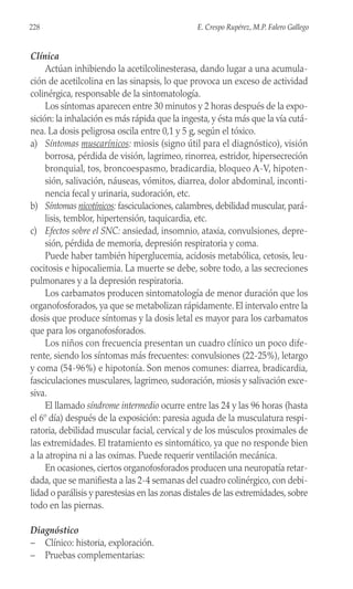 Clínica
Actúan inhibiendo la acetilcolinesterasa, dando lugar a una acumula-
ción de acetilcolina en las sinapsis, lo que provoca un exceso de actividad
colinérgica, responsable de la sintomatología.
Los síntomas aparecen entre 30 minutos y 2 horas después de la expo-
sición: la inhalación es más rápida que la ingesta, y ésta más que la vía cutá-
nea. La dosis peligrosa oscila entre 0,1 y 5 g, según el tóxico.
a) Síntomas muscarínicos: miosis (signo útil para el diagnóstico), visión
borrosa, pérdida de visión, lagrimeo, rinorrea, estridor, hipersecreción
bronquial, tos, broncoespasmo, bradicardia, bloqueo A-V, hipoten-
sión, salivación, náuseas, vómitos, diarrea, dolor abdominal, inconti-
nencia fecal y urinaria, sudoración, etc.
b) Síntomas nicotínicos: fasciculaciones, calambres, debilidad muscular, pará-
lisis, temblor, hipertensión, taquicardia, etc.
c) Efectos sobre el SNC: ansiedad, insomnio, ataxia, convulsiones, depre-
sión, pérdida de memoria, depresión respiratoria y coma.
Puede haber también hiperglucemia, acidosis metabólica, cetosis, leu-
cocitosis e hipocaliemia. La muerte se debe, sobre todo, a las secreciones
pulmonares y a la depresión respiratoria.
Los carbamatos producen sintomatología de menor duración que los
organofosforados, ya que se metabolizan rápidamente. El intervalo entre la
dosis que produce síntomas y la dosis letal es mayor para los carbamatos
que para los organofosforados.
Los niños con frecuencia presentan un cuadro clínico un poco dife-
rente, siendo los síntomas más frecuentes: convulsiones (22-25%), letargo
y coma (54-96%) e hipotonía. Son menos comunes: diarrea, bradicardia,
fasciculaciones musculares, lagrimeo, sudoración, miosis y salivación exce-
siva.
El llamado síndrome intermedio ocurre entre las 24 y las 96 horas (hasta
el 6º día) después de la exposición: paresia aguda de la musculatura respi-
ratoria, debilidad muscular facial, cervical y de los músculos proximales de
las extremidades. El tratamiento es sintomático, ya que no responde bien
a la atropina ni a las oximas. Puede requerir ventilación mecánica.
En ocasiones, ciertos organofosforados producen una neuropatía retar-
dada, que se manifiesta a las 2-4 semanas del cuadro colinérgico, con debi-
lidad o parálisis y parestesias en las zonas distales de las extremidades, sobre
todo en las piernas.
Diagnóstico
– Clínico: historia, exploración.
– Pruebas complementarias:
228 E. Crespo Rupérez, M.P. Falero Gallego
 