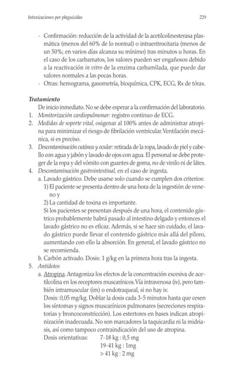 - Confirmación: reducción de la actividad de la acetilcolinesterasa plas-
mática (menos del 60% de lo normal) o intraeritrocitaria (menos de
un 50%; en varios días alcanza su mínimo) tras minutos u horas. En
el caso de los carbamatos, los valores pueden ser engañosos debido
a la reactivación in vitro de la enzima carbamilada, que puede dar
valores normales a las pocas horas.
- Otras: hemograma, gasometría, bioquímica, CPK, ECG, Rx de tórax.
Tratamiento
De inicio inmediato.No se debe esperar a la confirmación del laboratorio.
1. Monitorización cardiopulmonar: registro continuo de ECG.
2. Medidas de soporte vital, oxigenar al 100% antes de administrar atropi-
na para minimizar el riesgo de fibrilación ventricular.Ventilación mecá-
nica, si es preciso.
3. Descontaminación cutánea y ocular: retirada de la ropa,lavado de piel y cabe-
llo con agua y jabón y lavado de ojos con agua.El personal se debe prote-
ger de la ropa y del vómito con guantes de goma, no de vinilo ni de látex.
4. Descontaminación gastrointestinal, en el caso de ingesta.
a. Lavado gástrico. Debe usarse solo cuando se cumplen dos criterios:
1)El paciente se presenta dentro de una hora de la ingestión de vene-
no y
2)La cantidad de toxina es importante.
Si los pacientes se presentan después de una hora, el contenido gás-
trico probablemente habrá pasado al intestino delgado y entonces el
lavado gástrico no es eficaz. Además, si se hace sin cuidado, el lava-
do gástrico puede llevar el contenido gástrico más allá del píloro,
aumentando con ello la absorción. En general, el lavado gástrico no
se recomienda.
b. Carbón activado. Dosis: 1 g/kg en la primera hora tras la ingesta.
5. Antídotos
a. Atropina.Antagoniza los efectos de la concentración excesiva de ace-
tilcolina en los receptores muscarínicos.Vía intravenosa (iv), pero tam-
bién intramuscular (im) o endotraqueal, si no hay iv.
Dosis: 0,05 mg/kg. Doblar la dosis cada 3-5 minutos hasta que cesen
los síntomas y signos muscarínicos pulmonares (secreciones respira-
torias y broncoconstricción). Los estertores en bases indican atropi-
nización inadecuada. No son marcadores la taquicardia ni la midria-
sis, así como tampoco contraindicación del uso de atropina.
Dosis orientativas: 7-18 kg : 0,5 mg
19-41 kg : 1mg
> 41 kg : 2 mg
229
Intoxicaciones por plaguicidas
 