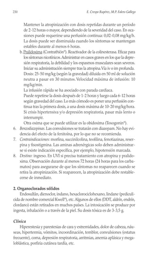Mantener la atropinización con dosis repetidas durante un período
de 2-12 horas o mayor, dependiendo de la severidad del caso. En oca-
siones puede requerirse una perfusión continua: 0,02-0,08 mg/kg/h.
La dosis puede ser disminuida cuando los síntomas se mantengan
estables durante al menos 6 horas.
b. Pralidoxima (Contrathión®
). Reactivador de la colinesterasa. Eficaz para
los síntomas nicotínicos.Administrar en casos graves en los que la depre-
sión respiratoria, la debilidad y los espasmos musculares sean severos.
Iniciar su administración siempre tras la atropina.Vía iv o im profunda.
Dosis: 25-50 mg/kg (según la gravedad) diluida en 50 ml de solución
neutra a pasar en 30 minutos.Velocidad máxima de infusión: 10
mg/kg/min.
La infusión rápida se ha asociado con parada cardiaca.
Puede repetirse la dosis después de 1-2 horas y luego cada 6-12 horas
según gravedad del caso. Lo más cómodo es poner una perfusión con-
tinua tras la primera dosis, a una dosis máxima de 10-20 mg/kg/hora.
Si crisis hipertensiva y/o depresión respiratoria, pasar más lento o
interrumpir.
Otra oxima que se puede utilizar es la obidoxima (Toxogonin®
).
6. Benzodiazepinas. Las convulsiones se tratarán con diazepam. No hay evi-
dencia del efecto de la fenitoína, por lo que no se recomienda.
7. Contraindicaciones: morfina, succinilcolina, teofilina, fenotiazinas, reser-
pina y fisostigmina. Las aminas adrenérgicas solo deben administrar-
se si existe indicación específica, por ejemplo, hipotensión marcada.
8. Destino: ingreso. En UVI si precisa tratamiento con atropina y pralido-
xima. Observación durante al menos 72 horas (24 horas para los carba-
matos) para asegurarse de que los síntomas no reaparecen cuando se
retira la atropinización. Si reaparecen, la atropinización debe restable-
cerse de inmediato.
2. Organoclorados sólidos
Endosulfán, dienoclor, indano, hexaclorociclohexano, lindane (pediculi-
cida de nombre comercial Kwell®
), etc.Algunos de ellos (DDT, aldrín, endrín,
clordano) están retirados en muchos países. La intoxicación se produce por
ingesta, inhalación o a través de la piel. Su dosis tóxica es de 3-3,5 g.
Clínica
Hiperestesia y parestesias de cara y extremidades, dolor de cabeza, náu-
seas, hipertermia, vómitos, incoordinación, temblor, convulsiones (estatus
frecuente), coma, depresión respiratoria, arritmias, anemia aplásica y mega-
loblástica, porfiria cutánea tardía, etc.
230 E. Crespo Rupérez, M.P. Falero Gallego
 