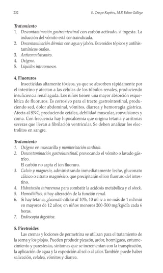 Tratamiento
1. Descontaminación gastrointestinal con carbón activado, si ingesta. La
inducción del vómito está contraindicada.
2. Descontaminación dérmica con agua y jabón. Esteroides tópicos y antihis-
tamínicos orales.
3. Anticonvulsivantes.
4. Oxígeno.
5. Líquidos intravenosos.
4. Fluoruros
Insecticidas altamente tóxicos, ya que se absorben rápidamente por
el intestino y afectan a las células de los túbulos renales, produciendo
insuficiencia renal aguda. Los niños tienen una mayor absorción esque-
lética de fluoruros. Es corrosivo para el tracto gastrointestinal, produ-
ciendo sed, dolor abdominal, vómitos, diarrea y hemorragia gástrica.
Afecta al SNC, produciendo cefalea, debilidad muscular, convulsiones y
coma. Con frecuencia hay hipocalcemia que origina tetania y arritmias
severas que llevan a fibrilación ventricular. Se deben analizar los elec-
trolitos en sangre.
Tratamiento
1. Oxígeno en mascarilla y monitorización cardíaca.
2. Descontaminación gastrointestinal, provocando el vómito o lavado gás-
trico.
El carbón no capta el ion fluoruro.
3. Calcio y magnesio, administrando inmediatamente leche, gluconato
cálcico o citrato magnésico, que precipitarán el ion fluoruro del intes-
tino.
4. Hidratación intravenosa para combatir la acidosis metabólica y el shock.
5. Hemodiálisis, si hay alteración de la función renal.
6. Si hay tetania, gluconato cálcico al 10%, 10 ml iv a no más de 1 ml/min
en mayores de 12 años; en niños menores 200-500 mg/kg/día cada 6
horas.
7. Endoscopia digestiva.
5. Piretroides
Las cremas y lociones de permetrina se utilizan para el tratamiento de
la sarna y los piojos. Pueden producir picazón, ardor, hormigueo, entume-
cimiento y parestesias, síntomas que se incrementan con la transpiración,
la aplicación de agua y la exposición al sol o al calor.También puede haber
salivación, cefalea, vómitos y diarrea.
232 E. Crespo Rupérez, M.P. Falero Gallego
 
