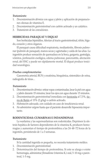 Tratamiento
1. Descontaminación dérmica con agua y jabón y aplicación de preparacio-
nes oleosas de vitamina E.
2. Descontaminación gastrointestinal con carbón activado y un catártico.
3. Tratamiento de las convulsiones.
HERBICIDAS: PARAQUAT Y DIQUAT
Son herbicidas bipiridilos.Afectan al tracto gastrointestinal, riñón, híga-
do, corazón y otros órganos.
El paraquat causa dificultad respiratoria, mediastinitis, fibrosis pulmo-
nar (pulmón de paraquat), manos secas y agrietadas y caída de las uñas. La
ingestión produce sensación de quemadura en la boca, garganta, gastralgia,
vómitos, perforación esofágica, edema pulmonar, pancreatitis, afectación
renal, del SNC y puede ser rápidamente mortal. El diquat produce toxici-
dad neurológica.
Pruebas complementarias
Gasometría arterial, BUN y creatinina, bioquímica, sistemático de orina,
radiografía de tórax...
Tratamiento
1. Descontaminación dérmica: retirar ropas contaminadas,lavar la piel con agua
y jabón durante 15 minutos, lavar los ojos con agua durante 15 minutos.
2. Descontaminación gastrointestinal inmediata con bentonita al 7,5%, tie-
rra de Batán al 15% (2 g/kg) o carbón activado.
3. Hidratación adecuada, con cuidado en caso de insuficiencia renal.
4. No administrar oxígeno hasta que el paciente desarrolle hipoxemia impor-
tante.
RODENTICIDAS: CUMARINAS E INDANDIONAS
La warfarina y las superwarfarinas son rodenticidas. Deprimen la sín-
tesis hepática de factores dependientes de la vitamina K, producen hemo-
rragias y aumentan el tiempo de protrombina a las 24-48-72 horas de la
ingestión, persistiendo de 1 a 3 semanas.
Tratamiento
Si la cantidad ingerida es pequeña, no necesita tratamiento médico.
1. Descontaminación gastrointestinal.
2. Determinación del tiempo de protrombina. Si este se alarga o existe
hemorragia, administrar fitonadiona (vitamina K1) oral, 5-10 mg o paren-
teral, 1-5 mg.
233
Intoxicaciones por plaguicidas
 