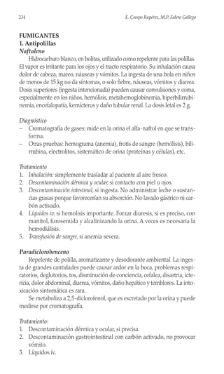 FUMIGANTES
1. Antipolillas
Naftaleno
Hidrocarburo blanco,en bolitas,utilizado como repelente para las polillas.
El vapor es irritante para los ojos y el tracto respiratorio. Su inhalación causa
dolor de cabeza, mareo, náuseas y vómitos. La ingesta de una bola en niños
de menos de 15 kg no da síntomas, o solo fiebre, náuseas, vómitos y diarrea.
Dosis superiores (ingesta intencionada) pueden causar convulsiones y coma,
especialmente en los niños, hemólisis, metahemoglobinemia, hiperbilirrubi-
nemia, encefalopatía, kernícterus y daño tubular renal. La dosis letal es 2 g.
Diagnóstico
– Cromatografía de gases: mide en la orina el alfa-naftol en que se trans-
forma.
– Otras pruebas: hemograma (anemia), frotis de sangre (hemólisis), bili-
rrubina, electrolitos, sistemático de orina (proteínas y células), etc.
Tratamiento
1. Inhalación: simplemente trasladar al paciente al aire fresco.
2. Descontaminación dérmica y ocular, si contacto con piel u ojos.
3. Descontaminación intestinal, si ingesta. No administrar leche o sustan-
cias grasas porque favorecerían su absorción. No lavado gástrico ni car-
bón activado.
4. Líquidos iv, si hemolisis importante. Forzar diuresis, si es preciso, con
manitol, furosemida y alcalinizando la orina. A veces es necesaria la
hemodiálisis.
5. Transfusión de sangre, si anemia severa.
Paradiclorobenceno
Repelente de polilla, aromatizante y desodorante ambiental. La inges-
ta de grandes cantidades puede causar ardor en la boca, problemas respi-
ratorios, deglutorios, tos, disminución de conciencia, cefalea, disartria, icte-
ricia, dolor abdominal, diarrea, vómitos, daño hepático y temblores. La into-
xicación sintomática es rara.
Se metaboliza a 2,5-diclorofenol, que es excretado por la orina y puede
medirse por cromatografía.
Tratamiento:
1. Descontaminación dérmica y ocular, si precisa.
2. Descontaminación gastrointestinal con carbón activado, no provocar
vómito.
3. Líquidos iv.
234 E. Crespo Rupérez, M.P. Falero Gallego
 