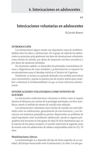 INTRODUCCIÓN
Las intoxicaciones siguen siendo una importante causa de morbimor-
talidad entre los niños y adolescentes. En el grupo de edad de los adoles-
centes se presentan principalmente tres tipos de intoxicaciones voluntarias:
como intento de suicidio, por abuso de sustancias con fines recreativos y
por abuso de sustancias inhaladas.
En el presente capítulo, se desarrollan las principales características clí-
nicas y diagnósticas de estas entidades y posteriormente se exponen las
recomendaciones para el abordaje inicial en el Servicio de Urgencias.
Finalmente, se incluye un apartado dedicado a las medidas preventivas
cuyo conocimiento y puesta en práctica son de enorme interés para contri-
buir a disminuir la morbimortalidad a la que se hacía referencia anterior-
mente.
INTOXICACIONES VOLUNTARIAS COMO INTENTO DE
SUICIDIO
La intoxicación medicamentosa voluntaria se define como la ingesta
abusiva de fármacos por encima de la posología autorizada, con fines auto-
líticos, siendo el método de intento de suicidio más utilizado.
Las intoxicaciones voluntarias como intento de suicidio son más habi-
tuales entre los adolescentes, generalmente de sexo femenino, y con fre-
cuencia con trastornos psiquiátricos previos. Representan un problema de
salud importante entre la población adolescente, siendo la urgencia psi-
quiátrica más frecuente en este grupo de edad. Es tal la importancia que, en
la mayoría de los países europeos, el suicidio representa la segunda causa
de muerte entre los adolescentes de edades comprendidas entre los 15 y 19
años.
Manifestaciones clínicas
La sintomatología va a depender del tipo de tóxico ingerido, de su can-
tidad y del tiempo transcurrido entre la intoxicación y la visita. Los dos gru-
6.1
Intoxicaciones voluntarias en adolescentes
R.Garrido Romero
6. Intoxicaciones en adolescentes
 