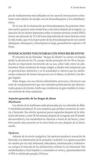 pos de medicamentos más utilizados en los casos de intoxicaciones volun-
tarias como intento de suicidio son las benzodiazepinas y los antiinflama-
torios.
En el caso de la intoxicación por benzodiazepinas, los primeros sínto-
mas suelen aparecer entre media hora y tres horas después de la ingesta. La
duración de los efectos depresores sobre el sistema nervioso central (SNC)
tienen una duración de 12 a 36 horas dependiendo de varios factores como
la vida media, que en la mayor parte de las benzodiazepinas de uso común
(diazepam, nitrazepam y clonazepam) es larga, generalmente superior a 24
horas.
INTOXICACIONES VOLUNTARIAS CON FINES RECREATIVOS
El consumo de las llamadas “drogas de diseño”se conoce en España
desde la década de los 70, aunque desde principios de los 90 se ha pro-
ducido un importante incremento de su uso, sobre todo entre los ado-
lescentes. Estas conductas de riesgo surgen a edades más tempranas que
en generaciones anteriores y en la actualidad se observa que los adoles-
centes contactan de forma más precoz con el tabaco, el alcohol y las dro-
gas ilegales.
Estas drogas, con sus efectos estimulantes, provocan y favorecen una
serie de comportamientos que son valorados positivamente por determi-
nados grupos de jóvenes, hecho que condiciona en gran medida el consu-
mo creciente de estas sustancias.
Aspectos generales de las drogas de abuso
Marihuana
Los efectos de la marihuana están provocados por su contenido de delta-
9-tetrahidrocannabinol. Es una sustancia que produce sensación de eufo-
ria y bienestar. Sus efectos aparecen pocos segundos después de la inha-
lación del humo o entre 30-60 minutos después de la ingesta oral. El tetrahi-
drocannabinol y sus metabolitos se eliminan a través de las heces, y tam-
bién puede estar presente en la orina hasta un mes después de la intoxi-
cación.
Opiáceos
Además de su efecto analgésico, los opiáceos producen sensación de
bienestar con disminución de la ansiedad y sedación. Los opiáceos pueden
ser usados por vía oral, intranasal, subcutánea, intramuscular y endoveno-
sa, aunque la mayoría de los adolescentes utilizan la vía intranasal. Son
metabolizados a nivel hepático y excretados en orina y, aproximadamente
el 90% es eliminado pasadas 24 horas.
238 R. Garrido Romero
 