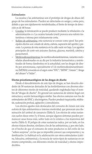 Estimulantes
La cocaína y las anfetaminas son el prototipo de drogas de abuso del
grupo de los estimulantes. Pueden ser detectadas en sangre y orina pero,
debido a que son rápidamente metabolizadas, el límite de tiempo de detec-
ción es de 48 horas.
– Cocaína: la intoxicación se puede producir mediante la inhalación o la
administración e.v. La cocaína fumada (crack) provoca una euforia ins-
tantánea e intensa pero relativamente corta.
– Sulfato de anfetamina: esta sustancia se conoce como speed. Sus prin-
cipales efectos son: estado de alerta, euforia, supresión del apetito y psi-
cosis. La pureza de esta sustancia en la calle suele ser baja. Los agentes
principales de corte son azúcares (lactosa, glucosa, manitol), cafeína y
paracetamol.
– Metilenodioxianfetaminas: las metilenodioxianfetaminas, variantes meto-
xiladas abandonadas en su día por la industria farmacéutica y resinte-
tizadas de forma clandestina en la actualidad, son las drogas de dise-
ño por antonomasia, especialmente el 3,4-metilenodioximetanfetami-
na (MDMA) conocida en el argot como“XTC”,“MDM”,“éxtasis”,“droga
del abrazo”o“Adán”.
Efectos psicofarmacológicos de las drogas de diseño
Desde el descubrimiento de este tipo de drogas, se han descrito alre-
dedor de 50 sustancias derivadas de las feniletilaminas con diversos efec-
tos de diferentes niveles de toxicidad, quedando englobadas bajo el nom-
bre de“drogas de diseño”. En general son sustancias de síntesis ilegal con
estructura y acción farmacológica similar. Sus efectos comunes son los de
estimulantes del SNC y alucinógenos. Pueden producir taquicardia, midria-
sis, sudoración profusa, agitación y convulsiones.
Los efectos agudos más destacados del consumo de éxtasis son una
euforia de tipo anfetamínico e intensa emotividad, que provocan una dis-
minución del umbral de cansancio (Tabla I). Los efectos de estas sustan-
cias suelen durar entre 3 y 4 horas, aunque algunos síntomas pueden per-
manecer unas horas más, sobre todo en lo relativo a los trastornos del
sueño (Tabla I). El peligro de estas sustancias radica, por un lado, en los
efectos tóxicos directos, similares a los de las anfetaminas, y, por otro lado,
en el hecho de que el consumo de estos productos es del estilo de los
“sobres sorpresa”, en los que es imposible conocer sus componentes y su
dosificación. Lo habitual es la adulteración con otros estimulantes (cafeí-
na, lidocaína, anfetamina), y la mezcla de varios tipos de sustancias en un
mismo comprimido, con diferentes niveles de toxicidad y efectos impre-
decibles.
239
Intoxicaciones voluntarias en adolescentes
 