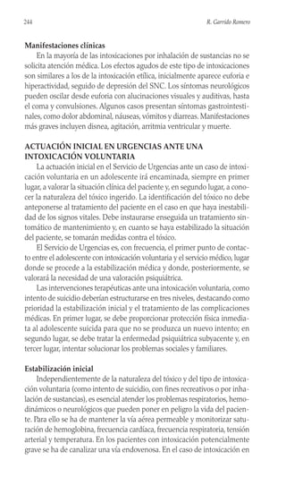 Manifestaciones clínicas
En la mayoría de las intoxicaciones por inhalación de sustancias no se
solicita atención médica. Los efectos agudos de este tipo de intoxicaciones
son similares a los de la intoxicación etílica, inicialmente aparece euforia e
hiperactividad, seguido de depresión del SNC. Los síntomas neurológicos
pueden oscilar desde euforia con alucinaciones visuales y auditivas, hasta
el coma y convulsiones. Algunos casos presentan síntomas gastrointesti-
nales, como dolor abdominal, náuseas, vómitos y diarreas. Manifestaciones
más graves incluyen disnea, agitación, arritmia ventricular y muerte.
ACTUACIÓN INICIAL EN URGENCIAS ANTE UNA
INTOXICACIÓN VOLUNTARIA
La actuación inicial en el Servicio de Urgencias ante un caso de intoxi-
cación voluntaria en un adolescente irá encaminada, siempre en primer
lugar, a valorar la situación clínica del paciente y, en segundo lugar, a cono-
cer la naturaleza del tóxico ingerido. La identificación del tóxico no debe
anteponerse al tratamiento del paciente en el caso en que haya inestabili-
dad de los signos vitales. Debe instaurarse enseguida un tratamiento sin-
tomático de mantenimiento y, en cuanto se haya estabilizado la situación
del paciente, se tomarán medidas contra el tóxico.
El Servicio de Urgencias es, con frecuencia, el primer punto de contac-
to entre el adolescente con intoxicación voluntaria y el servicio médico, lugar
donde se procede a la estabilización médica y donde, posteriormente, se
valorará la necesidad de una valoración psiquiátrica.
Las intervenciones terapéuticas ante una intoxicación voluntaria, como
intento de suicidio deberían estructurarse en tres niveles, destacando como
prioridad la estabilización inicial y el tratamiento de las complicaciones
médicas. En primer lugar, se debe proporcionar protección física inmedia-
ta al adolescente suicida para que no se produzca un nuevo intento; en
segundo lugar, se debe tratar la enfermedad psiquiátrica subyacente y, en
tercer lugar, intentar solucionar los problemas sociales y familiares.
Estabilización inicial
Independientemente de la naturaleza del tóxico y del tipo de intoxica-
ción voluntaria (como intento de suicidio, con fines recreativos o por inha-
lación de sustancias), es esencial atender los problemas respiratorios, hemo-
dinámicos o neurológicos que pueden poner en peligro la vida del pacien-
te. Para ello se ha de mantener la vía aérea permeable y monitorizar satu-
ración de hemoglobina, frecuencia cardíaca, frecuencia respiratoria, tensión
arterial y temperatura. En los pacientes con intoxicación potencialmente
grave se ha de canalizar una vía endovenosa. En el caso de intoxicación en
244 R. Garrido Romero
 