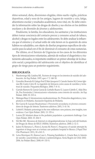 ritmo semanal, dieta, diversiones elegidas, ritmo sueño-vigilia, prácticas
deportivas, edad y sexo de los amigos, lugares de reunión y ocio, fatiga,
absentismo escolar y resultados académicos, tono vital, etc. Se debe exten-
der la información sobre las drogas de diseño y sus efectos en los ámbitos
escolares y de diversión de jóvenes y adolescentes.
Finalmente, la familia, los educadores, los sanitarios y las instituciones
deben tomar conciencia del contacto precoz y consumo actual de tabaco,
alcohol y drogas no legales entre los adolescentes.Se debe analizar la influen-
cia que el entorno y el actual estilo de vida tienen en la aparición de estos
hábitos no saludables, con objeto de diseñar programas específicos de edu-
cación para la salud con el fin de disminuir el consumo de estas sustancias.
Por último, en el Servicio de Urgencias en los casos de los diferentes
tipos de intoxicaciones voluntarias, además de realizar el diagnóstico y tra-
tamiento adecuados, es importante establecer un primer abordaje de la situa-
ción social y psiquiátrica del adolescente con el objetivo de identificar el
grupo de riesgo para un posterior seguimiento.
BIBLIOGRAFÍA
1. Mardomingo MJ, Catalina ML. Factores de riesgo en los intentos de suicidio del ado-
lescente. An Esp Pediatr. 1997; spec vº 2: 148-50.
2. González Rosendo B, Galego Feal P, Balo Junquera F, Canedo Santos M, Cornes Igle-
sias JM, Castro Calvo R. La ingestión de fármacos como causa de suicidios y tenta-
tivas de suicidio. Psiquiatría Biológica. 2000; 7: 8-11.
3. Garrido Romero R, García García JJ, Carballo Ruano E, Luaces Cubells C, Alda Díez
JA, Pou Fernández J. Intoxicaciones voluntarias como intento de suicidio. An Esp
Pediatr. 2000; 53: 213-6.
4. Mintegui Raso S. Intoxicaciones medicamentosas. En: Protocolos diagnósticos y tera-
péuticos en Pediatría. Asociación Española de Pediatría.
5. Río García B, Gazopo Beazkoetxea I. Prevención secundaria en jóvenes consumi-
dores de drogas de síntesis.Trastornos adictivos. 2001; 3: 41-54.
6. Liebelt E. Pediatric poisonings in the new millenium: new poisons, new insights, new
evidence. Curr Opin Pediatr. 2001; 13: 155-6.
7. Lorenc JD. Inhalant abuse in the pediatric population: a persistent challenge. Curr
Opin Pediatr. 2003; 15: 204-9.
8. Del Río MC. Recursos de Internet en drogodependencias: la hoja web del Instituto
de Drogas de Abuso de EEUU (NIDA).Trastornos adictivos. 2000; 2: 12-3.
9. Juárez H, Barranco L, Flores J, Acosta M, Flores C. Frequency of suicide attempts by
ingestion of drugs seen at a tertiary care pediatric hospital in Mexico. J Popul Ther
Clin Pharmacol. 2011; 18: e161-5.
10. Leiva Henríquez H, Álamos Lara L, Prüssing Santibáñez L, Uriarte Ruiz A. Intento
de suicidio: características clínicas y epidemiológicas. Sexta Región de Chile 2002-
2004. An Pediatr (Barc). 2008; 69: 110-4.
247
Intoxicaciones voluntarias en adolescentes
 