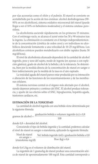 por vías accesorias como el riñón y el pulmón. El etanol se convierte en
acetaldehído por la acción de tres enzimas: alcohol deshidrogenasa (90-
95% en no alcohólicos), sistema oxidativo microsomal del etanol (puede
llegar a ser el 10% en bebedores moderados) y el sistema catalasa-pero-
xidasa.
La alcoholemia asciende rápidamente en los primeros 15 minutos.
Con el estómago vacío, se alcanza el acmé entre los 30 y 90 minutos tras
la ingesta. La eliminación es constante en el tiempo independientemen-
te de la concentración (cinética de orden cero) y en individuos no alco-
hólicos desciende lentamente a una velocidad de 10-25 mg/dl/hora. Los
alcohólicos crónicos pueden metabolizarlo con doble rapidez (hasta 30
mg/dl/hora).
El nivel de alcoholemia alcanzado dependerá de la cantidad de alcohol
ingerido, peso y sexo del sujeto, modo de ingesta (en ayunas o con reple-
ción gástrica), grado de alcohol de la bebida y de la tolerancia. Se determi-
na, bien por la medida directa de la concentración de etanol en sangre o
bien indirectamente por la medida de la tasa en el aire espirado.
La toxicidad aguda del etanol parece estar producida por su interacción
o alteración de las funciones de los neurotransmisores y de las membra-
nas celulares.
El sistema nervioso central es el órgano más afectado por el alcohol,
siendo depresor primario y continuo del SNC. El alcohol produce toleran-
cia, y aparte de sus efectos sobre el SNC, hipoglucemia, hepatitis aguda,
trastornos cardíacos, etc.
ESTIMACIÓN DE LA TOXICIDAD
La cantidad de alcohol ingerida con una bebida viene determinada por
la siguiente fórmula:
graduación bebida x volumen ingerido (cc) x 0,8
gramos de alcohol =
100
donde 0,8 = densidad del alcohol.
Conociendo el tipo de bebida ingerida y la cantidad, podemos calcular
el nivel de etanol en sangre o etanolemia, aplicando la siguiente fórmula:
Nivel de etanol Vol. bebida ingerido (ml) x graduación bebida x 0,8
en sangre =
(etanolemia mg/dl) Peso (kg) x 0,6
donde 0,6 L/kg es el volumen de distribución del etanol.
La ingestión de 1 gramo/kg de etanol produce una concentración séri-
ca de etanol de aproximadamente 100 mg/dl. Esta cantidad corresponde a
249
Introxicación por etanol
 