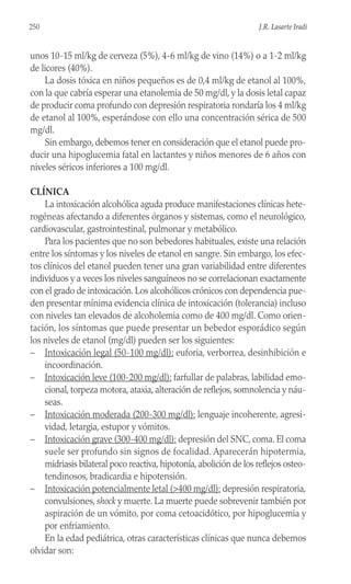 unos 10-15 ml/kg de cerveza (5%), 4-6 ml/kg de vino (14%) o a 1-2 ml/kg
de licores (40%).
La dosis tóxica en niños pequeños es de 0,4 ml/kg de etanol al 100%,
con la que cabría esperar una etanolemia de 50 mg/dl, y la dosis letal capaz
de producir coma profundo con depresión respiratoria rondaría los 4 ml/kg
de etanol al 100%, esperándose con ello una concentración sérica de 500
mg/dl.
Sin embargo, debemos tener en consideración que el etanol puede pro-
ducir una hipoglucemia fatal en lactantes y niños menores de 6 años con
niveles séricos inferiores a 100 mg/dl.
CLÍNICA
La intoxicación alcohólica aguda produce manifestaciones clínicas hete-
rogéneas afectando a diferentes órganos y sistemas, como el neurológico,
cardiovascular, gastrointestinal, pulmonar y metabólico.
Para los pacientes que no son bebedores habituales, existe una relación
entre los síntomas y los niveles de etanol en sangre. Sin embargo, los efec-
tos clínicos del etanol pueden tener una gran variabilidad entre diferentes
individuos y a veces los niveles sanguíneos no se correlacionan exactamente
con el grado de intoxicación. Los alcohólicos crónicos con dependencia pue-
den presentar mínima evidencia clínica de intoxicación (tolerancia) incluso
con niveles tan elevados de alcoholemia como de 400 mg/dl. Como orien-
tación, los síntomas que puede presentar un bebedor esporádico según
los niveles de etanol (mg/dl) pueden ser los siguientes:
– Intoxicación legal (50-100 mg/dl): euforia, verborrea, desinhibición e
incoordinación.
– Intoxicación leve (100-200 mg/dl): farfullar de palabras, labilidad emo-
cional, torpeza motora, ataxia, alteración de reflejos, somnolencia y náu-
seas.
– Intoxicación moderada (200-300 mg/dl): lenguaje incoherente, agresi-
vidad, letargia, estupor y vómitos.
– Intoxicación grave (300-400 mg/dl): depresión del SNC, coma. El coma
suele ser profundo sin signos de focalidad. Aparecerán hipotermia,
midriasis bilateral poco reactiva, hipotonía, abolición de los reflejos osteo-
tendinosos, bradicardia e hipotensión.
– Intoxicación potencialmente letal (>400 mg/dl): depresión respiratoria,
convulsiones, shock y muerte. La muerte puede sobrevenir también por
aspiración de un vómito, por coma cetoacidótico, por hipoglucemia y
por enfriamiento.
En la edad pediátrica, otras características clínicas que nunca debemos
olvidar son:
250 J.R. Lasarte Iradi
 