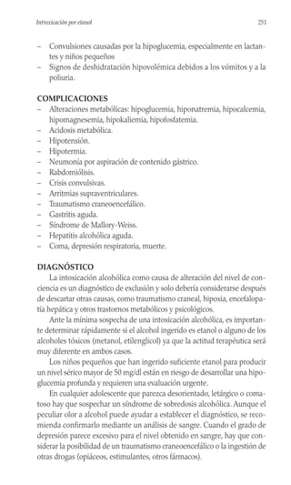 – Convulsiones causadas por la hipoglucemia, especialmente en lactan-
tes y niños pequeños
– Signos de deshidratación hipovolémica debidos a los vómitos y a la
poliuria.
COMPLICACIONES
– Alteraciones metabólicas: hipoglucemia, hiponatremia, hipocalcemia,
hipomagnesemia, hipokaliemia, hipofosfatemia.
– Acidosis metabólica.
– Hipotensión.
– Hipotermia.
– Neumonía por aspiración de contenido gástrico.
– Rabdomiólisis.
– Crisis convulsivas.
– Arritmias supraventriculares.
– Traumatismo craneoencefálico.
– Gastritis aguda.
– Síndrome de Mallory-Weiss.
– Hepatitis alcohólica aguda.
– Coma, depresión respiratoria, muerte.
DIAGNÓSTICO
La intoxicación alcohólica como causa de alteración del nivel de con-
ciencia es un diagnóstico de exclusión y solo debería considerarse después
de descartar otras causas, como traumatismo craneal, hipoxia, encefalopa-
tía hepática y otros trastornos metabólicos y psicológicos.
Ante la mínima sospecha de una intoxicación alcohólica, es importan-
te determinar rápidamente si el alcohol ingerido es etanol o alguno de los
alcoholes tóxicos (metanol, etilenglicol) ya que la actitud terapéutica será
muy diferente en ambos casos.
Los niños pequeños que han ingerido suficiente etanol para producir
un nivel sérico mayor de 50 mg/dl están en riesgo de desarrollar una hipo-
glucemia profunda y requieren una evaluación urgente.
En cualquier adolescente que parezca desorientado, letárgico o coma-
toso hay que sospechar un síndrome de sobredosis alcohólica. Aunque el
peculiar olor a alcohol puede ayudar a establecer el diagnóstico, se reco-
mienda confirmarlo mediante un análisis de sangre. Cuando el grado de
depresión parece excesivo para el nivel obtenido en sangre, hay que con-
siderar la posibilidad de un traumatismo craneoencefálico o la ingestión de
otras drogas (opiáceos, estimulantes, otros fármacos).
251
Introxicación por etanol
 
