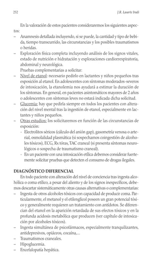 En la valoración de estos pacientes consideraremos los siguientes aspec-
tos:
– Anamnesis detallada incluyendo, si se puede, la cantidad y tipo de bebi-
da, tiempo transcurrido, las circunstancias y los posibles traumatismos
o heridas.
– Exploración física completa incluyendo análisis de los signos vitales,
estado de nutrición e hidratación y exploraciones cardiorrespiratoria,
abdominal y neurológica.
Pruebas complementarias a solicitar:
– Nivel de etanol: necesario pedirlo en lactantes y niños pequeños tras
exposición al etanol. En adolescentes con síntomas moderados-severos
de intoxicación, la etanolemia nos ayudará a estimar la duración de
los síntomas. En general, en pacientes asintomáticos mayores de 2 años
o adolescentes con síntomas leves no estará indicada dicha solicitud.
– Glucemia: hay que pedirla siempre en todos los pacientes con altera-
ción del nivel mental tras la ingestión de etanol, especialmente en lac-
tantes y niños pequeños.
– Otras estudios: los solicitaremos en función de las circunstancias de
exposición:
- Electrolitos séricos (cálculo del anión gap), gasometría venosa o arte-
rial, osmolalidad plasmática (si sospechamos coingestión de alcoho-
les tóxicos), ECG, Rx tórax,TAC craneal (si presenta síntomas neuro-
lógicos o sospecha de traumatismo craneal).
- En un paciente con una intoxicación etílica debemos considerar fuerte-
mente solicitar pruebas que detecten el consumo de drogas ilegales.
DIAGNÓSTICO DIFERENCIAL
En todo paciente con alteración del nivel de conciencia tras ingesta alco-
hólica o coma etílico, a pesar del aliento y de los signos inespecíficos, debe-
mos descartar sistemáticamente otras causas alternativas o complementarias:
– Ingesta de otros alcoholes tóxicos con capacidad de producir coma. Par-
ticularmente, el metanol y el etilenglicol poseen un gran potencial tóxi-
co y generalmente requieren un tratamiento con antídotos. Se diferen-
cian del etanol en la aparición retardada de sus efectos tóxicos y en la
profunda acidosis metabólica que producen (ver capítulo de intoxica-
ción por alcoholes tóxicos).
– Ingesta simultánea de psicofármacos, especialmente tranquilizantes,
antidepresivos, opiáceos, cocaína,...
– Traumatismos craneales.
– Hipoglucemia.
– Encefalopatía hepática.
252 J.R. Lasarte Iradi
 