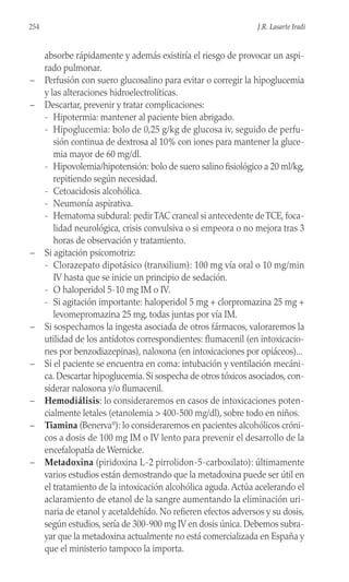 absorbe rápidamente y además existiría el riesgo de provocar un aspi-
rado pulmonar.
– Perfusión con suero glucosalino para evitar o corregir la hipoglucemia
y las alteraciones hidroelectrolíticas.
– Descartar, prevenir y tratar complicaciones:
- Hipotermia: mantener al paciente bien abrigado.
- Hipoglucemia: bolo de 0,25 g/kg de glucosa iv, seguido de perfu-
sión continua de dextrosa al 10% con iones para mantener la gluce-
mia mayor de 60 mg/dl.
- Hipovolemia/hipotensión: bolo de suero salino fisiológico a 20 ml/kg,
repitiendo según necesidad.
- Cetoacidosis alcohólica.
- Neumonía aspirativa.
- Hematoma subdural: pedirTAC craneal si antecedente deTCE, foca-
lidad neurológica, crisis convulsiva o si empeora o no mejora tras 3
horas de observación y tratamiento.
– Si agitación psicomotriz:
- Clorazepato dipotásico (tranxilium): 100 mg vía oral o 10 mg/min
IV hasta que se inicie un principio de sedación.
- O haloperidol 5-10 mg IM o IV.
- Si agitación importante: haloperidol 5 mg + clorpromazina 25 mg +
levomepromazina 25 mg, todas juntas por vía IM.
– Si sospechamos la ingesta asociada de otros fármacos, valoraremos la
utilidad de los antídotos correspondientes: flumacenil (en intoxicacio-
nes por benzodiazepinas), naloxona (en intoxicaciones por opiáceos)...
– Si el paciente se encuentra en coma: intubación y ventilación mecáni-
ca. Descartar hipoglucemia. Si sospecha de otros tóxicos asociados, con-
siderar naloxona y/o flumacenil.
– Hemodiálisis: lo consideraremos en casos de intoxicaciones poten-
cialmente letales (etanolemia > 400-500 mg/dl), sobre todo en niños.
– Tiamina (Benerva®
): lo consideraremos en pacientes alcohólicos cróni-
cos a dosis de 100 mg IM o IV lento para prevenir el desarrollo de la
encefalopatía de Wernicke.
– Metadoxina (piridoxina L-2 pirrolidon-5-carboxilato): últimamente
varios estudios están demostrando que la metadoxina puede ser útil en
el tratamiento de la intoxicación alcohólica aguda. Actúa acelerando el
aclaramiento de etanol de la sangre aumentando la eliminación uri-
naria de etanol y acetaldehído. No refieren efectos adversos y su dosis,
según estudios, sería de 300-900 mg IV en dosis única. Debemos subra-
yar que la metadoxina actualmente no está comercializada en España y
que el ministerio tampoco la importa.
254 J.R. Lasarte Iradi
 