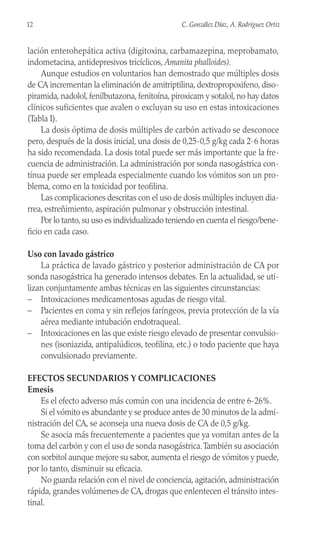 lación enterohepática activa (digitoxina, carbamazepina, meprobamato,
indometacina, antidepresivos tricíclicos, Amanita phalloides).
Aunque estudios en voluntarios han demostrado que múltiples dosis
de CA incrementan la eliminación de amitriptilina, dextropropoxifeno, diso-
piramida, nadolol, fenilbutazona, fenitoína, piroxicam y sotalol, no hay datos
clínicos suficientes que avalen o excluyan su uso en estas intoxicaciones
(Tabla I).
La dosis óptima de dosis múltiples de carbón activado se desconoce
pero, después de la dosis inicial, una dosis de 0,25-0,5 g/kg cada 2-6 horas
ha sido recomendada. La dosis total puede ser más importante que la fre-
cuencia de administración. La administración por sonda nasogástrica con-
tínua puede ser empleada especialmente cuando los vómitos son un pro-
blema, como en la toxicidad por teofilina.
Las complicaciones descritas con el uso de dosis múltiples incluyen dia-
rrea, estreñimiento, aspiración pulmonar y obstrucción intestinal.
Por lo tanto, su uso es individualizado teniendo en cuenta el riesgo/bene-
ficio en cada caso.
Uso con lavado gástrico
La práctica de lavado gástrico y posterior administración de CA por
sonda nasogástrica ha generado intensos debates. En la actualidad, se uti-
lizan conjuntamente ambas técnicas en las siguientes circunstancias:
– Intoxicaciones medicamentosas agudas de riesgo vital.
– Pacientes en coma y sin reflejos faríngeos, previa protección de la vía
aérea mediante intubación endotraqueal.
– Intoxicaciones en las que existe riesgo elevado de presentar convulsio-
nes (isoniazida, antipalúdicos, teofilina, etc.) o todo paciente que haya
convulsionado previamente.
EFECTOS SECUNDARIOS Y COMPLICACIONES
Emesis
Es el efecto adverso más común con una incidencia de entre 6-26%.
Si el vómito es abundante y se produce antes de 30 minutos de la admi-
nistración del CA, se aconseja una nueva dosis de CA de 0,5 g/kg.
Se asocia más frecuentemente a pacientes que ya vomitan antes de la
toma del carbón y con el uso de sonda nasogástrica.También su asociación
con sorbitol aunque mejore su sabor, aumenta el riesgo de vómitos y puede,
por lo tanto, disminuir su eficacia.
No guarda relación con el nivel de conciencia, agitación, administración
rápida, grandes volúmenes de CA, drogas que enlentecen el tránsito intes-
tinal.
12 C. González Díaz, A. Rodríguez Ortiz
 