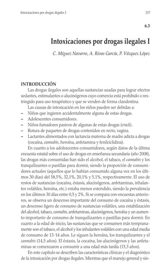 INTRODUCCIÓN
Las drogas ilegales son aquellas sustancias usadas para lograr efectos
sedantes, estimulantes o alucinógenos cuyo comercio está prohibido o res-
tringido para uso terapéutico y que se venden de forma clandestina.
Las causas de intoxicación en los niños pueden ser debidas a:
– Niños que ingieren accidentalmente alguna de estas drogas.
– Adolescentes consumidores.
– Niños fumadores pasivos de algunas de estas drogas (crack).
– Rotura de paquetes de drogas contenidos en recto, vagina.
– Lactantes alimentados con lactancia materna de madre adicta a drogas
(cocaína, cannabis, heroína, anfetamina y fenilciclidina).
En cuanto a los adolescentes consumidores, según datos de la última
encuesta estatal sobre el uso de drogas en enseñanza secundaria (año 2008),
las drogas más consumidas han sido el alcohol, el tabaco, el cannabis y los
tranquilizantes o pastillas para dormir, siendo la proporción de consumi-
dores actuales (aquellos que lo habían consumido alguna vez en los últi-
mos 30 días) del 58,5%, 32,1%, 20,1% y 5,1%, respectivamente. El uso de
restos de sustancias (cocaína, éxtasis, alucinógenos, anfetaminas, inhalan-
tes volátiles, heroína, etc.) estaba menos extendido, siendo la prevalencia
en los últimos 30 días entre 0,5 y 2%. Si se compara con encuestas anterio-
res, se observa un descenso importante del consumo de cocaína y éxtasis,
un descenso ligero de consumo de sustancias volátiles, una estabilización
del alcohol,tabaco,cannabis,anfetaminas,alucinógenos,heroína y un aumen-
to importante de consumo de tranquilizantes o pastillas para dormir. En
cuanto a la edad de inicio, las sustancias que se consumen más temprana-
mente son el tabaco, el alcohol y los inhalantes volátiles con una edad media
de consumo de 13-14 años. Le siguen la heroína, los tranquilizantes y el
cannabis (14,5 años). El éxtasis, la cocaína, los alucinógenos y las anfeta-
minas se comenzaron a consumir a una edad más tardía (15,3 años).
En este capítulo se describen las características clínicas y el diagnóstico
de la intoxicación por drogas ilegales. Mientras que el manejo general y sin-
257
Intoxicaciones por drogas ilegales I
6.3
Intoxicaciones por drogas ilegales I
C. Míguez Navarro, A. Rivas García, P. Vázquez López
 