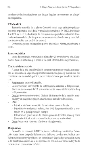 tomático de las intoxicaciones por drogas ilegales se comentan en el capí-
tulo siguiente.
CANNABIS
Sustancia obtenida de la planta Cannabis sativa cuyo principio psicoac-
tivo más importante es el delta-9 tetrahidrocannabinol (9-THC). Pureza del
1 al 15% de 9-THC. La forma de consumo más popular es el hachís (exu-
dado resinoso de la planta que se consume deshecho al calor y mezclado
con tabaco rubio con un 5% de pureza).
Denominaciones coloquiales: porro, chocolate, hierba, marihuana o
costo.
Farmacocinética
Inicio de síntomas: 10 minutos si inhalada y 20-60 min si vía oral. Dura-
ción: 3 horas si inhalada y 6 horas si vía oral. Efectos dosis dependientes.
Clínica de intoxicación
A pesar de la alta prevalencia del consumo en nuestro medio, son esca-
sas las consultas a urgencias por intoxicaciones agudas y suelen ser por
reacciones de ansiedad, pánico y excepcionalmente por cuadros psicóti-
cos.
– Respiratorio: broncodilatación.
– Cardiovascular: incremento de la frecuencia cardiaca y del gasto car-
diaco sin aumento de la TA (en niños es más frecuente la bradicardia y
la hipotensión).
– Ocular: inyección conjuntival (típico), disminución de la presión intra-
ocular y en ocasiones visión amarillenta o centelleo de colores.
– SNC:
- Intoxicación leve: sensación de extrañeza y somnolencia.
- Intoxicación moderada: euforia, risa fácil, despersonalización y alte-
ración en la percepción del tiempo.
- Intoxicación grave: crisis de pánico, psicosis, temblor, ataxia y coma
(descartar intoxicación concomitante por otras sustancias).
– Otros: boca seca, náuseas, vómitos e hipoglucemia.
Diagnóstico
Detección en orina del 9-THC de forma cualitativa y cuantitativa. Detec-
ción hasta 1 mes después del consumo debido a que los metabolitos can-
nabinoides son muy lipofílicos. En consumidor esporádico detección hasta
7-10 días tras consumo, de 2 a 4 semanas en consumidor moderado y hasta
meses en un consumidor crónico.
258 C. Míguez Navarro, A. Rivas García, P. Vázquez López
 