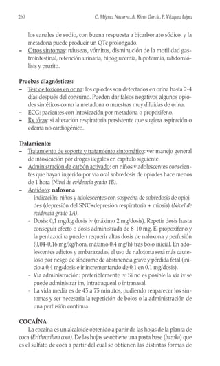 los canales de sodio, con buena respuesta a bicarbonato sódico, y la
metadona puede producir un QTc prolongado.
– Otros síntomas: náuseas, vómitos, disminución de la motilidad gas-
trointestinal, retención urinaria, hipoglucemia, hipotermia, rabdomió-
lisis y prurito.
Pruebas diagnósticas:
– Test de tóxicos en orina: los opiodes son detectados en orina hasta 2-4
días después del consumo. Pueden dar falsos negativos algunos opio-
des sintéticos como la metadona o muestras muy diluidas de orina.
– ECG: pacientes con intoxicación por metadona o propoxifeno.
– Rx tórax: si alteración respiratoria persistente que sugiera aspiración o
edema no cardiogénico.
Tratamiento:
– Tratamiento de soporte y tratamiento sintomático: ver manejo general
de intoxicación por drogas ilegales en capítulo siguiente.
– Administración de carbón activado: en niños y adolescentes conscien-
tes que hayan ingerido por vía oral sobredosis de opiodes hace menos
de 1 hora (Nivel de evidencia grado 1B).
– Antídoto: naloxona
- Indicación: niños y adolescentes con sospecha de sobredosis de opioi-
des (depresión del SNC+depresión respiratoria + miosis) (Nivel de
evidencia grado 1A).
- Dosis: 0,1 mg/kg dosis iv (máximo 2 mg/dosis). Repetir dosis hasta
conseguir efecto o dosis administrada de 8-10 mg. El propoxifeno y
la pentazocina pueden requerir altas dosis de naloxona y perfusión
(0,04-0,16 mg/kg/hora, máximo 0,4 mg/h) tras bolo inicial. En ado-
lescentes adictos y embarazadas, el uso de naloxona será más caute-
loso por riesgo de síndrome de abstinencia grave y pérdida fetal (ini-
cio a 0,4 mg/dosis e ir incrementando de 0,1 en 0,1 mg/dosis).
- Vía administración: preferiblemente iv. Si no es posible la vía iv se
puede administrar im, intratraqueal o intranasal.
- La vida media es de 45 a 75 minutos, pudiendo reaparecer los sín-
tomas y ser necesaria la repetición de bolos o la administración de
una perfusión continua.
COCAÍNA
La cocaína es un alcaloide obtenido a partir de las hojas de la planta de
coca (Erithroxilum coca). De las hojas se obtiene una pasta base (bazoka) que
es el sulfato de coca a partir del cual se obtienen las distintas formas de
260 C. Míguez Navarro, A. Rivas García, P. Vázquez López
 