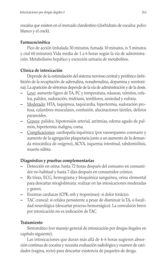 cocaína que existen en el mercado clandestino (clorhidrato de cocaína: polvo
blanco y el crack).
Farmacocinética
Pico de acción (inhalada 30 minutos, fumada 10 minutos, iv 5 minutos
y oral 60 minutos).Vida media de 1 a 6 horas según la vía de administra-
ción. Metabolismo hepático y excreción urinaria de metabolitos.
Clínica de intoxicación
Depende de la estimulación del sistema nervioso central y periférico (inhi-
bición de la recaptación de adrenalina, noradrenalina, dopamina y serotoni-
na).La aparición de síntomas depende de la vía de administración y de la dosis.
– Leve: aumento ligero deTA, FC y temperatura, náuseas, vómitos, cefa-
lea, palidez, sudoración, midriasis, temblores, ansiedad y euforia.
– Moderado: HTA, taquipnea, taquicardia, hipertermia, sudoración pro-
fusa, calambres musculares, confusión, alucinaciones táctiles, delirios
paranoides.
– Graves: palidez, hipotensión arterial, arritmias, edema agudo de pul-
món, hipertermia maligna, coma.
– Complicaciones: cardiopatía isquémica (por vasoespasmo coronario y
aumento de la agregación plaquetaria junto a un aumento de la deman-
da miocárdica de oxígeno), ACVA, isquemia intestinal, rabdomiólisis,
muerte súbita.
Diagnóstico y pruebas complementarias
– Detección en orina: hasta 72 horas después del consumo en consumi-
dor no habitual y hasta 7 días después en consumidor crónico.
– Rx tórax, ECG, hemograma y bioquímica sanguínea, orina elemental
para descartar mioglobinuria: realizar en las intoxicaciones moderadas
y graves.
– Enzimas cardiacas (CPK-mb y troponinas): si dolor torácico.
– TAC craneal: si cefalea persistente a pesar de disminuir la TA, o focali-
dad neurológica (descartar proceso hemorrágico). La convulsión breve
por intoxicación no es indicación de TAC.
Tratamiento
Sintomático (ver manejo general de intoxicación por drogas ilegales en
capítulo siguiente).
Las intoxicaciones que duran más allá de 4-6 horas sugieren absor-
ción continua de cocaína y necesita evaluación radiológica y examen de cavi-
dades (vagina, recto) para descartar existencia de paquetes de droga.
261
Intoxicaciones por drogas ilegales I
 