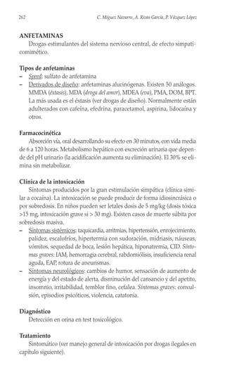 ANFETAMINAS
Drogas estimulantes del sistema nervioso central, de efecto simpati-
comimético.
Tipos de anfetaminas
– Speed: sulfato de anfetamina
– Derivados de diseño: anfetaminas alucinógenas. Existen 50 análogos.
MMDA (éxtasis), MDA (droga del amor), MDEA (eva), PMA, DOM, BPT.
La más usada es el éxtasis (ver drogas de diseño). Normalmente están
adulterados con cafeína, efedrina, paracetamol, aspirina, lidocaína y
otros.
Farmacocinética
Absorción vía, oral desarrollando su efecto en 30 minutos, con vida media
de 6 a 120 horas. Metabolismo hepático con excreción urinaria que depen-
de del pH urinario (la acidificación aumenta su eliminación). El 30% se eli-
mina sin metabolizar.
Clínica de la intoxicación
Síntomas producidos por la gran estimulación simpática (clínica simi-
lar a cocaína). La intoxicación se puede producir de forma idiosincrásica o
por sobredosis. En niños pueden ser letales dosis de 5 mg/kg (dosis tóxica
>15 mg, intoxicación grave si > 30 mg). Existen casos de muerte súbita por
sobredosis masiva.
– Síntomas sistémicos: taquicardia, arritmias, hipertensión, enrojecimiento,
palidez, escalofríos, hipertermia con sudoración, midriasis, náuseas,
vómitos, sequedad de boca, lesión hepática, hiponatremia, CID. Sínto-
mas graves: IAM, hemorragia cerebral, rabdomiólisis, insuficiencia renal
aguda, EAP, rotura de aneurismas.
– Síntomas neurológicos: cambios de humor, sensación de aumento de
energía y del estado de alerta, disminución del cansancio y del apetito,
insomnio, irritabilidad, temblor fino, cefalea. Síntomas graves: convul-
sión, episodios psicóticos, violencia, catatonia.
Diagnóstico
Detección en orina en test toxicológico.
Tratamiento
Sintomático (ver manejo general de intoxicación por drogas ilegales en
capítulo siguiente).
262 C. Míguez Navarro, A. Rivas García, P. Vázquez López
 