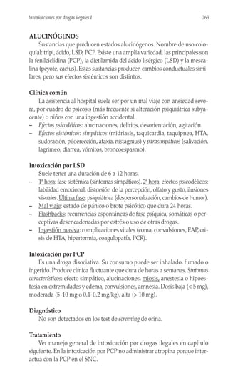 ALUCINÓGENOS
Sustancias que producen estados alucinógenos. Nombre de uso colo-
quial: tripi, ácido, LSD, PCP. Existe una amplia variedad, las principales son
la fenilciclidina (PCP), la dietilamida del ácido lisérgico (LSD) y la mesca-
lina (peyote, cactus). Estas sustancias producen cambios conductuales simi-
lares, pero sus efectos sistémicos son distintos.
Clínica común
La asistencia al hospital suele ser por un mal viaje con ansiedad seve-
ra, por cuadro de psicosis (más frecuente si alteración psiquiátrica subya-
cente) o niños con una ingestión accidental.
– Efectos psicodélicos: alucinaciones, delirios, desorientación, agitación.
– Efectos sistémicos: simpáticos (midriasis, taquicardia, taquipnea, HTA,
sudoración, piloerección, ataxia, nistagmus) y parasimpáticos (salivación,
lagrimeo, diarrea, vómitos, broncoespasmo).
Intoxicación por LSD
Suele tener una duración de 6 a 12 horas.
– 1ª hora: fase sistémica (síntomas simpáticos).2ª hora: efectos psicodélicos:
labilidad emocional, distorsión de la percepción, olfato y gusto, ilusiones
visuales.Última fase: psiquiátrica (despersonalización,cambios de humor).
– Mal viaje: estado de pánico o brote psicótico que dura 24 horas.
– Flashbacks: recurrencias espontáneas de fase psíquica, somáticas o per-
ceptivas desencadenadas por estrés o uso de otras drogas.
– Ingestión masiva: complicaciones vitales (coma, convulsiones, EAP, cri-
sis de HTA, hipertermia, coagulopatía, PCR).
Intoxicación por PCP
Es una droga disociativa. Su consumo puede ser inhalado, fumado o
ingerido. Produce clínica fluctuante que dura de horas a semanas. Síntomas
característicos: efecto simpático, alucinaciones, miosis, anestesia o hipoes-
tesia en extremidades y edema, convulsiones, amnesia. Dosis baja (< 5 mg),
moderada (5-10 mg o 0,1-0,2 mg/kg), alta (> 10 mg).
Diagnóstico
No son detectados en los test de screening de orina.
Tratamiento
Ver manejo general de intoxicación por drogas ilegales en capítulo
siguiente. En la intoxicación por PCP no administrar atropina porque inter-
actúa con la PCP en el SNC.
263
Intoxicaciones por drogas ilegales I
 