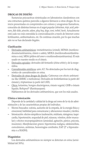 DROGAS DE DISEÑO
Sustancias psicoactivas sintetizadas en laboratorios clandestinos con
una estructura química parecida a algunos fármacos u otras drogas. En su
inicio presentadas en comprimidos con colores y anagramas llamativos,
conocidos de distintas formas en el argot popular (shinchan,tripi,acid,poke-
mon, fido dido, pinocho, adam, play boy, dogo, ovni, trébol, bart). Actualmente
está cada vez más extendida la comercialización a través de Internet como
fertilizantes, ambientadores, etc. En continua creación, por lo que muchas
aún no se han declarado ilegales.
Clasificación
– Derivados anfetamínicos: metanfetamina (cristal), MDMA (metileno-
dioximetanfetamina, éxtasis o adán), MDEA (metilenodioxietilanfeta-
mina o eva), MDA (píldora del amor o metilenodioxianfetamina). El más
usado en nuestro medio es el éxtasis.
– Derivados opioides: derivados del fentanilo (china white) y de la mepe-
ridina.
– Cannabinoides sintéticos: spice, K2. No detectados por los test de diag-
nóstico de cannabinoides en orina.
– Derivados de otras drogas de diseño: Catinonas con efecto anfetami-
na-like (4MMC o mefredona). Derivados de feniletilaminas (a partir del
éxtasis) y triptaminas (a partir del LSD).
– Otros: ketamina, hongos alucinógenos, éxtasis vegetal, GHB o éxtasis
líquido, Rohipnol®
(flunitrazepam).
Hablaremos de los derivados anfetamínicos, que son los más usados.
Clínica e intoxicación
Depende de la cantidad y calidad de la droga así como de la vía de admi-
nistración y de las características propias del individuo.
– Efectos buscados: euforia, aumento de la empatía, de la energía física y
emocional, habilidad para comunicarse y alteraciones visuales y táctiles.
– Intoxicación: efectos simpáticos (sudoración, midriasis, nistagmus, taqui-
cardia, hipertensión, sequedad de piel, náuseas, vómitos, dolor muscu-
lar) y efectos neuropsiquiátricos (ansiedad, agitación, pánico, psicosis,
insomnio). Manifestaciones graves: hipertermia maligna, rabdomiólisis,
convulsiones, arritmias, hemorragias cerebrales, EAP (2º a hiponatre-
mia o a SIADH).
Diagnóstico
Los derivados anfetamínicos no siempre se detectan en orina (sensi-
bilidad del 50%).
264 C. Míguez Navarro, A. Rivas García, P. Vázquez López
 