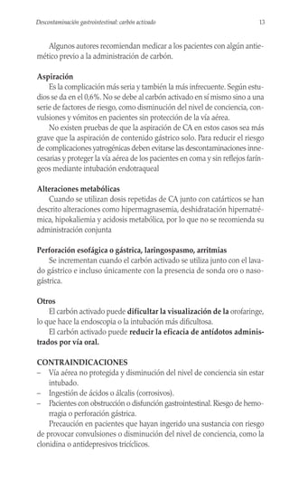 Algunos autores recomiendan medicar a los pacientes con algún antie-
mético previo a la administración de carbón.
Aspiración
Es la complicación más seria y también la más infrecuente. Según estu-
dios se da en el 0,6%. No se debe al carbón activado en sí mismo sino a una
serie de factores de riesgo, como disminución del nivel de conciencia, con-
vulsiones y vómitos en pacientes sin protección de la vía aérea.
No existen pruebas de que la aspiración de CA en estos casos sea más
grave que la aspiración de contenido gástrico solo. Para reducir el riesgo
de complicaciones yatrogénicas deben evitarse las descontaminaciones inne-
cesarias y proteger la vía aérea de los pacientes en coma y sin reflejos farín-
geos mediante intubación endotraqueal
Alteraciones metabólicas
Cuando se utilizan dosis repetidas de CA junto con catárticos se han
descrito alteraciones como hipermagnasemia, deshidratación hipernatré-
mica, hipokaliemia y acidosis metabólica, por lo que no se recomienda su
administración conjunta
Perforación esofágica o gástrica, laringospasmo, arritmias
Se incrementan cuando el carbón activado se utiliza junto con el lava-
do gástrico e incluso únicamente con la presencia de sonda oro o naso-
gástrica.
Otros
El carbón activado puede dificultar la visualización de la orofaringe,
lo que hace la endoscopia o la intubación más dificultosa.
El carbón activado puede reducir la eficacia de antídotos adminis-
trados por vía oral.
CONTRAINDICACIONES
– Vía aérea no protegida y disminución del nivel de conciencia sin estar
intubado.
– Ingestión de ácidos o álcalis (corrosivos).
– Pacientes con obstrucción o disfunción gastrointestinal. Riesgo de hemo-
rragia o perforación gástrica.
Precaución en pacientes que hayan ingerido una sustancia con riesgo
de provocar convulsiones o disminución del nivel de conciencia, como la
clonidina o antidepresivos tricíclicos.
13
Descontaminación gastrointestinal: carbón activado
 
