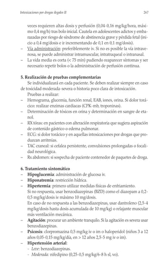 veces requieren altas dosis y perfusión (0,04-0,16 mg/kg/hora, máxi-
mo 0,4 mg/h) tras bolo inicial. Cautela en adolescentes adictos y emba-
razadas por riesgo de síndrome de abstinencia grave y pérdida fetal (ini-
cio a 0,4 mg/dosis e ir incrementando de 0,1 en 0,1 mg/dosis).
– Vía administración: preferiblemente iv. Si no es posible la vía intrave-
nosa, se puede administrar intramuscular, intratraqueal o intranasal.
– La vida media es corta (< 75 min) pudiendo reaparecer síntomas y ser
necesario repetir bolos o la administración de perfusión continua.
5. Realización de pruebas complementarias
Se individualizará en cada paciente. Se deben realizar siempre en caso
de toxicidad moderada-severa o historia poco clara de intoxicación.
Pruebas a realizar:
– Hemograma, glucemia, función renal, EAB, iones, orina. Si dolor torá-
cico: realizar enzimas cardiacas (CPK-mb, troponinas).
– Determinación de tóxicos en orina y determinación en sangre de eta-
nol.
– RX tórax: en pacientes con alteración respiratoria que sugiera aspiración
de contenido gástrico o edema pulmonar.
– ECG: si dolor torácico y en aquellas intoxicaciones por drogas que pro-
duzcan arritmias.
– TAC craneal: si cefalea persistente, convulsiones prolongadas o focali-
dad neurológica.
– Rx abdomen: si sospecha de paciente contenedor de paquetes de droga.
6. Tratamiento sintomático
– Hipoglucemia: administración de glucosa iv.
– Hiponatremia: restricción hídrica.
– Hipertermia: primero utilizar medidas físicas de enfriamiento.
Si no respuesta, usar benzodiazepinas (BZD) como el diazepam a 0,2-
0,5 mg/kg/dosis iv máximo 10 mg/dosis.
En caso de no respuesta a las benzodiazepinas, usar dantroleno (2,5-4
mg/kg/dosis hasta dosis acumulada de 10 mg/kg) o relajante muscular
más ventilación mecánica.
– Agitación: procurar un ambiente tranquilo. Si la agitación es severa usar
benzodiazepinas.
– Psicosis: clorpromazina 0,5 mg/kg iv o im o haloperidol (niños 3 a 12
años 0,05-0,15 mg/kg/día, en > 12 años 2,5-5 mg iv o im).
– Hipertensión arterial:
- Leve: benzodiazepinas.
- Moderada: nifedipino (0,25-0,5 mg/kg/6-8 h sl, vo).
267
Intoxicaciones por drogas ilegales II
 