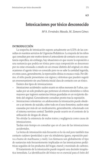INTRODUCCIÓN
La sospecha de intoxicación supone actualmente un 0,32% de las con-
sultas en nuestros servicios de Urgencias Pediátricos.La mayoría de los niños
que consultan por este motivo tienen el antecedente de contacto con una sus-
tancia específica, sin embargo, hay situaciones en que ocurre la exposición a
una sustancia que podría ser tóxica pero cuya composición se desconoce
por no estar envasada o estarlo en un envase distinto del original; en otras
ocasiones el agente tóxico es conocido pero no se sabe la cantidad ingerida,
en estos casos,generalmente,la repercusión clínica es escasa o nula.Por últi-
mo, el niño puede presentarse con signos y síntomas que pueden sugerir
un envenenamiento sin una historia inicial clara de contacto con un tóxico.
Existen dos tipos de intoxicaciones:
– Intoxicaciones accidentales: suelen ocurrir en niños menores de 5 años,cau-
sadas por un solo producto que pertenece al entorno doméstico o niños
mayores que ingieren sustancias tóxicas guardadas en un recipiente dis-
tinto del original. Generalmente consultan pronto tras la exposición.
– Intoxicaciones voluntarias: en adolescentes la intoxicación puede obede-
cer a un intento de suicidio, sobre todo en el sexo femenino, suelen estar
causadas por más de un medicamento, generalmente, relacionado con
el sistema nervioso central.También puede ocurrir en el contexto de la
utilización de drogas de abuso.
No olvidar la existencia de malos tratos y negligencia como causa de
intoxicaciones.
Tardan más tiempo en consultar que en el caso de las intoxicaciones
accidentales.
La forma de intoxicación más frecuente es la vía oral pero también tras
contacto cutáneo (pesticidas) o por vía inhalatoria (gases, exposición pasi-
va a humo de marihuana y crack). Los fármacos son globalmente el tipo
de sustancias más frecuentemente implicadas en las intoxicaciones pediá-
tricas seguidos de los productos del hogar, etanol y monóxido de carbono.
El tratamiento de la intoxicación puede requerir una decisión terapéu-
tica inmediata. La identificación del tóxico no es esencial para el éxito del
271
Intoxicaciones por tóxico desconocido
6.5
Intoxicaciones por tóxico desconocido
MªA. Fernández Maseda, M. Zamora Gómez
 