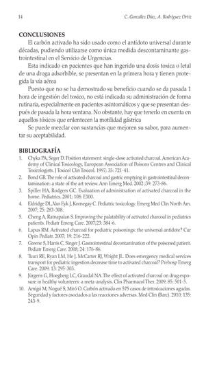 CONCLUSIONES
El carbón activado ha sido usado como el antídoto universal durante
décadas, pudiendo utilizarse como única medida descontaminante gas-
trointestinal en el Servicio de Urgencias.
Esta indicado en pacientes que han ingerido una dosis toxica o letal
de una droga adsorbible, se presentan en la primera hora y tienen prote-
gida la vía aérea
Puesto que no se ha demostrado su beneficio cuando se da pasada 1
hora de ingestión del toxico, no está indicada su administración de forma
rutinaria, especialmente en pacientes asintomáticos y que se presentan des-
pués de pasada la hora ventana. No obstante, hay que tenerlo en cuenta en
aquellos tóxicos que enlentecen la motilidad gástrica
Se puede mezclar con sustancias que mejoren su sabor, para aumen-
tar su aceptabilidad.
BIBLIOGRAFÍA
1. Chyka PA, Seger D. Position statement: single-dose activated charcoal.American Aca-
demy of Clinical Toxicology, European Association of Poisons Centres and Clinical
Toxicologists. J Toxicol Clin Toxicol. 1997; 35: 721-41.
2. Bond GR.The role of activated charcoal and gastric emptying in gastrointestinal decon-
tamination: a state of the art review. Ann Emerg Med. 2002 ;39: 273-86.
3. Spiller HA, Rodgers GC. Evaluation of administration of activated charcoal in the
home. Pediatrics. 2001; 108: E100.
4. Eldridge DL,Van Eyk J, Kornegay C. Pediatric toxicology. Emerg Med Clin North Am.
2007; 25: 283-308.
5. Cheng A, Ratnapalan S. Improving the palatability of activated charcoal in pediatrics
patients. Pediatr Emerg Care. 2007;23: 384-6.
6. Lapus RM. Activated charcoal for pediatric poisonings: the universal antidote? Cur
Opin Pediatr. 2007; 19: 216-222.
7. Greene S, Harris C, Singer J. Gastrointestinal decontamination of the poisoned patient.
Pediatr Emerg Care. 2008; 24: 176-86.
8. Tuuri RE, Ryan LM, He J, McCarter RJ, Wright JL. Does emergency medical services
transport for pediatric ingestion decrease time to activated charcoal? Prehosp Emerg
Care. 2009; 13: 295-303.
9. Jürgens G, Hoegberg LC, Graudal NA.The effect of activated charcoal on drug expo-
sure in healthy volunteers: a meta-analysis. Clin Pharmacol Ther. 2009, 85: 501-5.
10. Amigó M, Nogué S, Miró O. Carbón activado en 575 casos de intoxicaciones agudas.
Seguridad y factores asociados a las reacciones adversas. Med Clin (Barc). 2010; 135:
243-9.
14 C. González Díaz, A. Rodríguez Ortiz
 