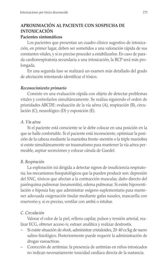 APROXIMACIÓN AL PACIENTE CON SOSPECHA DE
INTOXICACIÓN
Pacientes sintomáticos
Los pacientes que presentan un cuadro clínico sugestivo de intoxica-
ción, en primer lugar, deben ser sometidos a una valoración rápida de sus
constantes vitales, y si es preciso proceder a estabilizarlos. En caso de para-
da cardiorrespiratoria secundaria a una intoxicación, la RCP será más pro-
longada.
En una segunda fase se realizará un examen más detallado del grado
de afectación intentando identificar el tóxico.
Reconocimiento primario
Consiste en una evaluación rápida con objeto de detectar problemas
vitales y controlarlos simultáneamente. Se realiza siguiendo el orden de
prioridades ABCDE: evaluación de la vía aérea (A), respiración (B), circu-
lación (C), neurológico (D) y exposición (E).
A. Vía aérea
Si el paciente está consciente se le debe colocar en una posición en la
que se halle confortable. Si el paciente está inconsciente, optimizar la posi-
ción de la cabeza mediante la maniobra frente-mentón o la triple maniobra
si existe simultáneamente un traumatismo para mantener la vía aérea per-
meable, aspirar secreciones y colocar cánula de Guedel.
B. Respiración
La exploración irá dirigida a detectar signos de insuficiencia respirato-
ria; los mecanismos fisiopatológicos que la pueden producir son: depresión
del SNC, tóxicos que afectan a la contracción muscular, daño directo del
parénquima pulmonar (neumonitis), edema pulmonar. Si existe hipoventi-
lación o hipoxia hay que administrar oxígeno suplementario para mante-
ner adecuada oxigenación tisular mediante gafas nasales, mascarilla con
reservorio y, si es preciso, ventilar con ambú o intubar.
C. Circulación
Valorar el color de la piel, relleno capilar, pulsos y tensión arterial, rea-
lizar ECG, obtener acceso iv, extraer analítica y realizar dextrostix.
– Si existe situación de shock, administrar cristaloides, 20-40 cc/kg de suero
salino fisiológico. Posteriormente puede requerir la administración de
drogas vasoactivas.
– Corrección de arritmias: la presencia de arritmias en niños intoxicados
no indican necesariamente toxicidad cardíaca directa de la sustancia.
275
Intoxicaciones por tóxico desconocido
 