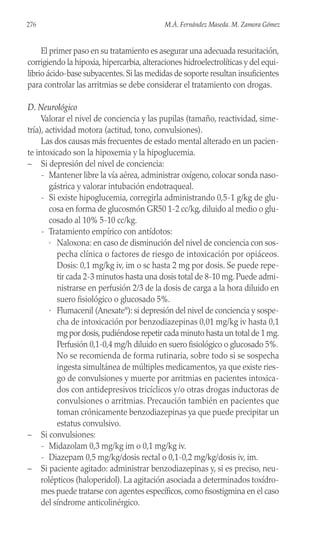 El primer paso en su tratamiento es asegurar una adecuada resucitación,
corrigiendo la hipoxia, hipercarbia, alteraciones hidroelectrolíticas y del equi-
librio ácido-base subyacentes.Si las medidas de soporte resultan insuficientes
para controlar las arritmias se debe considerar el tratamiento con drogas.
D. Neurológico
Valorar el nivel de conciencia y las pupilas (tamaño, reactividad, sime-
tría), actividad motora (actitud, tono, convulsiones).
Las dos causas más frecuentes de estado mental alterado en un pacien-
te intoxicado son la hipoxemia y la hipoglucemia.
– Si depresión del nivel de conciencia:
- Mantener libre la vía aérea, administrar oxígeno, colocar sonda naso-
gástrica y valorar intubación endotraqueal.
- Si existe hipoglucemia, corregirla administrando 0,5-1 g/kg de glu-
cosa en forma de glucosmón GR50 1-2 cc/kg, diluido al medio o glu-
cosado al 10% 5-10 cc/kg.
- Tratamiento empírico con antídotos:
· Naloxona: en caso de disminución del nivel de conciencia con sos-
pecha clínica o factores de riesgo de intoxicación por opiáceos.
Dosis: 0,1 mg/kg iv, im o sc hasta 2 mg por dosis. Se puede repe-
tir cada 2-3 minutos hasta una dosis total de 8-10 mg. Puede admi-
nistrarse en perfusión 2/3 de la dosis de carga a la hora diluido en
suero fisiológico o glucosado 5%.
· Flumacenil (Anexate®
): si depresión del nivel de conciencia y sospe-
cha de intoxicación por benzodiazepinas 0,01 mg/kg iv hasta 0,1
mg por dosis,pudiéndose repetir cada minuto hasta un total de 1 mg.
Perfusión 0,1-0,4 mg/h diluido en suero fisiológico o glucosado 5%.
No se recomienda de forma rutinaria, sobre todo si se sospecha
ingesta simultánea de múltiples medicamentos, ya que existe ries-
go de convulsiones y muerte por arritmias en pacientes intoxica-
dos con antidepresivos tricíclicos y/o otras drogas inductoras de
convulsiones o arritmias. Precaución también en pacientes que
toman crónicamente benzodiazepinas ya que puede precipitar un
estatus convulsivo.
– Si convulsiones:
- Midazolam 0,3 mg/kg im o 0,1 mg/kg iv.
- Diazepam 0,5 mg/kg/dosis rectal o 0,1-0,2 mg/kg/dosis iv, im.
– Si paciente agitado: administrar benzodiazepinas y, si es preciso, neu-
rolépticos (haloperidol). La agitación asociada a determinados toxídro-
mes puede tratarse con agentes específicos, como fisostigmina en el caso
del síndrome anticolinérgico.
276 M.Á. Fernández Maseda. M. Zamora Gómez
 