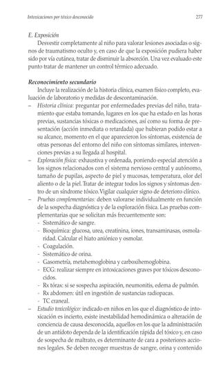 E. Exposición
Desvestir completamente al niño para valorar lesiones asociadas o sig-
nos de traumatismo oculto y, en caso de que la exposición pudiera haber
sido por vía cutánea, tratar de disminuir la absorción. Una vez evaluado este
punto tratar de mantener un control térmico adecuado.
Reconocimiento secundario
Incluye la realización de la historia clínica, examen físico completo, eva-
luación de laboratorio y medidas de descontaminación.
– Historia clínica: preguntar por enfermedades previas del niño, trata-
miento que estaba tomando, lugares en los que ha estado en las horas
previas, sustancias tóxicas o medicaciones, así como su forma de pre-
sentación (acción inmediata o retardada) que hubieran podido estar a
su alcance, momento en el que aparecieron los síntomas, existencia de
otras personas del entorno del niño con síntomas similares, interven-
ciones previas a su llegada al hospital.
– Exploración física: exhaustiva y ordenada, poniendo especial atención a
los signos relacionados con el sistema nervioso central y autónomo,
tamaño de pupilas, aspecto de piel y mucosas, temperatura, olor del
aliento o de la piel.Tratar de integrar todos los signos y síntomas den-
tro de un síndrome tóxico.Vigilar cualquier signo de deterioro clínico.
– Pruebas complementarias: deben valorarse individualmente en función
de la sospecha diagnóstica y de la exploración física. Las pruebas com-
plementarias que se solicitan más frecuentemente son:
- Sistemático de sangre.
- Bioquímica: glucosa, urea, creatinina, iones, transaminasas, osmola-
ridad. Calcular el hiato aniónico y osmolar.
- Coagulación.
- Sistemático de orina.
- Gasometría, metahemoglobina y carboxihemoglobina.
- ECG: realizar siempre en intoxicaciones graves por tóxicos descono-
cidos.
- Rx tórax: si se sospecha aspiración, neumonitis, edema de pulmón.
- Rx abdomen: útil en ingestión de sustancias radiopacas.
- TC craneal.
– Estudio toxicológico: indicado en niños en los que el diagnóstico de into-
xicación es incierto, existe inestabilidad hemodinámica o alteración de
conciencia de causa desconocida, aquellos en los que la administración
de un antídoto dependa de la identificación rápida del tóxico y, en caso
de sospecha de maltrato, es determinante de cara a posteriores accio-
nes legales. Se deben recoger muestras de sangre, orina y contenido
277
Intoxicaciones por tóxico desconocido
 
