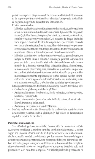 gástrico aunque en ningún caso debe retrasarse el inicio del tratamien-
to de soporte por tratar de identificar el tóxico. Una prueba toxicológi-
ca negativa no permite descartar una intoxicación.
Existen dos métodos:
- Métodos cualitativos: detección con métodos reactivos, sobre todo en
orina, de un número limitado de sustancias, típicamente drogas de
abuso (opioides,benzodiazepinas,barbitúricos,cannabis,anfetaminas,
cocaína y/o antidepresivos tricíclicos), el espectro de drogas incluidas
varía según el hospital. Existen falsos positivos por reacción cruzada
con sustancias estructuralmente parecidas y falsos negativos por con-
centración de sustancias por debajo del umbral de detección cuando la
muestra se obtiene antes o después del pico de concentración.
- Métodos cuantitativos: su determinación se realiza, generalmente, en
sangre de forma única o seriada. Como regla general, la indicación
para medir la concentración sérica de tóxicos debe ser selectiva en
función de la historia, examen físico y situación clínica. Sin embargo,
se recomienda el screening para paracetamol y salicilatos en pacien-
tes con historia incierta o intencional de intoxicación ya que son fár-
macos frecuentemente implicados; los signos clínicos pueden ser ini-
cialmente escasos siguiendo a dosis tóxicas de estas sustancias y exis-
te tratamiento específico y efectivo si se administra precozmente.
Otras posibles sustancias de interés clínico que se pueden determinar son:
- Carboxihemoglobina y metahemoglobina.
- Anticonvulsivantes: fenobarbital, ácido valproico, carbamazepina,
fenitoína, etosuximida.
- Hierro y transferrina (marcador más fiable de potencial toxicidad).
- Etanol, metanol y etilenglicol.
- Arsénico y mercurio en orina de 24 horas.
– Medidas de desintoxicación: disminución de la absorción, administración
de antídotos y aumento de la eliminación del tóxico, se describen en
capítulos previos de este libro.
Pacientes asintomáticos
Si el niño ha ingerido una cantidad desconocida de una sustancia tóxi-
ca, se debe considerar la máxima cantidad que haya podido tomar y actuar
según sea una dosis tóxica o no. Si se dispone de niveles de dicha sustan-
cia, la actuación vendrá condicionada por los mismos. En caso de ingesta
de una sustancia no identificada, una posible medida sería administrar car-
bón activado, ya que la mayoría de tóxicos se adhieren a él; las complica-
ciones de su utilización son insignificantes, aunque su beneficio solo está
probado en la 1ª hora tras la ingesta. No utilizar jarabe de ipecacuana ni
278 M.Á. Fernández Maseda. M. Zamora Gómez
 