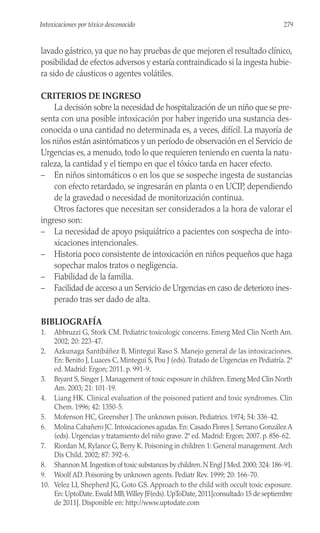 lavado gástrico, ya que no hay pruebas de que mejoren el resultado clínico,
posibilidad de efectos adversos y estaría contraindicado si la ingesta hubie-
ra sido de cáusticos o agentes volátiles.
CRITERIOS DE INGRESO
La decisión sobre la necesidad de hospitalización de un niño que se pre-
senta con una posible intoxicación por haber ingerido una sustancia des-
conocida o una cantidad no determinada es, a veces, difícil. La mayoría de
los niños están asintómaticos y un período de observación en el Servicio de
Urgencias es, a menudo, todo lo que requieren teniendo en cuenta la natu-
raleza, la cantidad y el tiempo en que el tóxico tarda en hacer efecto.
– En niños sintomáticos o en los que se sospeche ingesta de sustancias
con efecto retardado, se ingresarán en planta o en UCIP, dependiendo
de la gravedad o necesidad de monitorización continua.
Otros factores que necesitan ser considerados a la hora de valorar el
ingreso son:
– La necesidad de apoyo psiquiátrico a pacientes con sospecha de into-
xicaciones intencionales.
– Historia poco consistente de intoxicación en niños pequeños que haga
sopechar malos tratos o negligencia.
– Fiabilidad de la familia.
– Facilidad de acceso a un Servicio de Urgencias en caso de deterioro ines-
perado tras ser dado de alta.
BIBLIOGRAFÍA
1. Abbruzzi G, Stork CM. Pediatric toxicologic concerns. Emerg Med Clin North Am.
2002; 20: 223-47.
2. Azkunaga Santibáñez B, Mintegui Raso S. Manejo general de las intoxicaciones.
En: Benito J, Luaces C, Mintegui S, Pou J (eds).Tratado de Urgencias en Pediatría. 2ª
ed. Madrid: Ergon; 2011. p. 991-9.
3. Bryant S, Singer J. Management of toxic exposure in children. Emerg Med Clin North
Am. 2003; 21: 101-19.
4. Liang HK. Clinical evaluation of the poisoned patient and toxic syndromes. Clin
Chem. 1996; 42: 1350-5.
5. Mofenson HC, Greensher J.The unknown poison. Pediatrics. 1974; 54: 336-42.
6. Molina Cabañero JC. Intoxicaciones agudas. En: Casado Flores J, Serrano González A
(eds). Urgencias y tratamiento del niño grave. 2ª ed. Madrid: Ergon; 2007. p. 856-62.
7. Riordan M, Rylance G, Berry K. Poisoning in children 1: General management.Arch
Dis Child. 2002; 87: 392-6.
8. Shannon M.Ingestion of toxic substances by children.N Engl J Med.2000; 324: 186-91.
9. Woolf AD. Poisoning by unknown agents. Pediatr Rev. 1999; 20: 166-70.
10. Velez LI, Shepherd JG, Goto GS. Approach to the child with occult toxic exposure.
En: UptoDate. Ewald MB,Willey JF(eds). UpToDate, 2011[consultado 15 de septiembre
de 2011]. Disponible en: http://www.uptodate.com
279
Intoxicaciones por tóxico desconocido
 