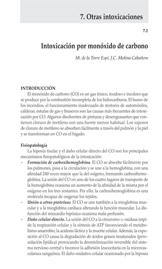 INTRODUCCIÓN
El monóxido de carbono (CO) es un gas tóxico, inodoro e incoloro que
se produce por la combustión incompleta de los hidrocarburos. El humo de
los incendios, el funcionamiento inadecuado de motores de automóviles,
calderas, estufas de gas y braseros son las causas más frecuentes de intoxi-
cación por CO.Algunos disolventes de pinturas y desengrasantes que con-
tienen cloruro de metileno son una fuente menos habitual. Los vapores
de cloruro de metileno se absorben fácilmente a través del pulmón y la piel
y se transforman en CO en el hígado.
Fisiopatología
La hipoxia tisular y el daño celular directo del CO son los principales
mecanismos fisiopatológicos de la intoxicación:
– Formación de carboxihemoglobina. El CO se absorbe fácilmente por
los pulmones, pasa a la circulación y se une a la hemoglobina, con una
afinidad 240 veces mayor que la del oxígeno, formando carboxihemo-
globina. La unión del CO en uno de los cuatro lugares de transporte de
la hemoglobina ocasiona un aumento de la afinidad de la misma por el
oxígeno en los tres restantes. Por ello, la carboxihemoglobina es una
molécula incapaz de oxigenar los tejidos.
– Unión a otras proteínas. El CO se une también a la mioglobina mus-
cular y a la mioglobina cardiaca alterando la función muscular. La dis-
función del miocardio hipóxico ocasiona mala perfusión.
– Daño celular directo. La unión del CO a la citocromo-c-oxidasa impi-
de la respiración celular y la síntesis de ATP favoreciendo el metabo-
lismo anaerobio, la acidosis láctica y la muerte celular.Además, la expo-
sición al CO causa la degradación de ácidos grasos insaturados (pero-
xidación lipídica) provocando la desmielinización reversible del siste-
ma nervioso central y favorece la adhesión leucocitaria en la microvas-
culatura sanguínea. El daño oxidativo celular ocasionado por la hipoxia
7.1
Intoxicación por monóxido de carbono
M. de la Torre Espí, J.C. Molina Cabañero
7. Otras intoxicaciones
 