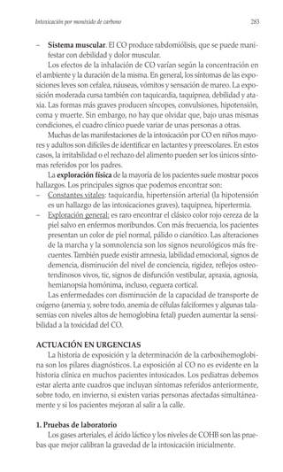 – Sistema muscular. El CO produce rabdomiólisis, que se puede mani-
festar con debilidad y dolor muscular.
Los efectos de la inhalación de CO varían según la concentración en
el ambiente y la duración de la misma. En general, los síntomas de las expo-
siciones leves son cefalea, náuseas, vómitos y sensación de mareo. La expo-
sición moderada cursa también con taquicardia, taquipnea, debilidad y ata-
xia. Las formas más graves producen síncopes, convulsiones, hipotensión,
coma y muerte. Sin embargo, no hay que olvidar que, bajo unas mismas
condiciones, el cuadro clínico puede variar de unas personas a otras.
Muchas de las manifestaciones de la intoxicación por CO en niños mayo-
res y adultos son difíciles de identificar en lactantes y preescolares. En estos
casos, la irritabilidad o el rechazo del alimento pueden ser los únicos sínto-
mas referidos por los padres.
La exploración física de la mayoría de los pacientes suele mostrar pocos
hallazgos. Los principales signos que podemos encontrar son:
– Constantes vitales: taquicardia, hipertensión arterial (la hipotensión
es un hallazgo de las intoxicaciones graves), taquipnea, hipertermia.
– Exploración general: es raro encontrar el clásico color rojo cereza de la
piel salvo en enfermos moribundos. Con más frecuencia, los pacientes
presentan un color de piel normal, pálido o cianótico. Las alteraciones
de la marcha y la somnolencia son los signos neurológicos más fre-
cuentes.También puede existir amnesia, labilidad emocional, signos de
demencia, disminución del nivel de conciencia, rigidez, reflejos osteo-
tendinosos vivos, tic, signos de disfunción vestibular, apraxia, agnosia,
hemianopsia homónima, incluso, ceguera cortical.
Las enfermedades con disminución de la capacidad de transporte de
oxígeno (anemia y, sobre todo, anemia de células falciformes y algunas tala-
semias con niveles altos de hemoglobina fetal) pueden aumentar la sensi-
bilidad a la toxicidad del CO.
ACTUACIÓN EN URGENCIAS
La historia de exposición y la determinación de la carboxihemoglobi-
na son los pilares diagnósticos. La exposición al CO no es evidente en la
historia clínica en muchos pacientes intoxicados. Los pediatras debemos
estar alerta ante cuadros que incluyan síntomas referidos anteriormente,
sobre todo, en invierno, si existen varias personas afectadas simultánea-
mente y si los pacientes mejoran al salir a la calle.
1. Pruebas de laboratorio
Los gases arteriales, el ácido láctico y los niveles de COHB son las prue-
bas que mejor calibran la gravedad de la intoxicación inicialmente.
283
Intoxicación por monóxido de carbono
 