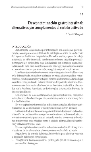INTRODUCCIÓN
Actualmente las consultas por intoxicación son un motivo poco fre-
cuente, solo representa un 0,3% de la patología atendida en un Servicio
de Urgencias Pediátricas hospitalarias. De todos modos, a pesar de la baja
incidencia, un niño intoxicado puede tratarse de una situación potencial-
mente grave y el clínico debe estar familiarizado con el manejo inicial, indi-
vidualizando cada caso, no infravalorando el riesgo y no realizando nunca
acciones innecesarias que sean más yatrogénicas que el propio tóxico.
Los diferentes métodos de descontaminación gastrointestinal han sido,
en la última década, revisados y evaluados en base a diversos análisis retros-
pectivos, estudios animales y estudios clínicos randomizados, dando lugar
a cambios en las pautas del tratamiento inicial del paciente intoxicado. Exis-
ten consensos internacionales basados en la evidencia científica, elabora-
dos por la Academia Americana de Toxicología y la Asociación Europea de
Toxicólogos clínicos
Los objetivos de la descontaminación gastrointestinal son: eliminar el
tóxico, favorecer la adsorción por otras sustancias, reducir la absorción y faci-
litar la eliminación.
En este capítulo revisaremos las indicaciones actuales, técnicas y com-
plicaciones de las alternativas y/o complementos al carbón activado.
La técnica de descontaminación gastrointestinal de elección es la admi-
nistración de carbón activado –que ha motivado un capítulo exclusivo en
este mismo manual–, quedando en segundo término y con unas indicacio-
nes muy precisas otras medidas como el vaciado gástrico,el uso de catárti-
cos y el lavado intestinal total.
En este capítulo revisaremos las indicaciones actuales, técnicas y com-
plicaciones de las alternativas y/o complementos al carbón activado.
Según la vía de entrada del tóxico, las medidas para eliminar y reducir
la absorción del mismo consisten en:
– Vía oftálmica: lavado conjuntival prolongado (15-20 min) con agua o
suero salino fisiológico.
15
Descontaminación gastrointestinal: alternativas y/o complementos al carbón activado
2.3
Descontaminación gastrointestinal:
alternativas y/o complementos al carbón activado
I. Caubet Busquet
 