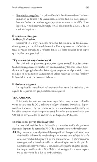 – Bioquímica sanguínea. La valoración de la función renal con la deter-
minación de la urea y de la creatinina es importante si existe mioglo-
binuria. En las intoxicaciones graves podemos encontrar también hipo-
kaliemia, hiperkaliemia, hiperglucemia, elevación de la CPK y de las
enzimas hepáticas.
2. Estudios de imagen
Radiografía de tórax
Es normal en la mayoría de los niños. Se debe solicitar en las intoxica-
ciones graves y en las víctimas de incendios. Puede aparecer un patrón inters-
ticial de vidrio esmerilado y refuerzo hiliar. El edema alveolar es un signo
que implica peor pronóstico.
TC y resonancia magnética cerebral
Se solicitarán en pacientes graves, con signos neurológicos importan-
tes. Los hallazgos más frecuentes son edema cerebral y lesiones focales hipo-
densas en los ganglios basales. Estos signos empobrecen el pronóstico neu-
rológico de los pacientes. La resonancia valora mejor las lesiones focales y
la desmielinización de la sustancia blanca.
3. Electrocardiograma
La taquicardia sinusal es el hallazgo más frecuente. Las arritmias y los
signos de isquemia son propios de los casos graves.
TRATAMIENTO
El tratamiento debe iniciarse en el lugar del suceso, retirando al indi-
viduo de la fuente de CO y aplicando oxígeno de forma inmediata. El per-
sonal sanitario debe tomar precauciones para no intoxicarse (aireación de
los sitios cerrados, máscaras protectoras).Todos los niños intoxicados por
CO deben ser valorados en un Servicio de Urgencias Pediátrico.
Intoxicaciones graves con riesgo vital
La prioridad inicial es la estabilización y la monitorización del paciente
siguiendo la pauta de actuación“ABC”de la reanimación cardiopulmonar.
AB. Hay que anticiparse al posible fallo respiratorio. Los pacientes con una
disminución del nivel de conciencia que no asegure unos reflejos de la vía
aérea adecuados (Glasgow < 9) deben ser intubados. La administración
de oxígeno se hará con la fracción de oxígeno inspirado más alta posible.
La pulsioximetría valora mal la saturación de oxígeno en estos pacien-
tes ya que no diferencia la COHB de la oxihemoglobina al ser el espec-
tro de absorción de la luz de ambas similar.
285
Intoxicación por monóxido de carbono
 