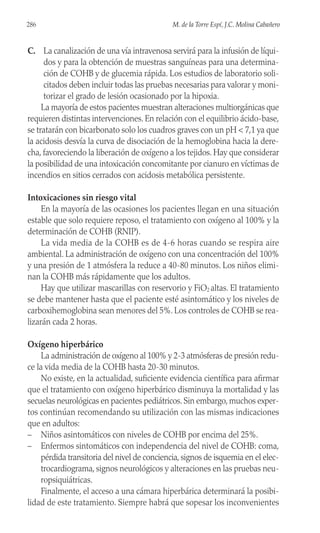 286 M. de la Torre Espí, J.C. Molina Cabañero
C. La canalización de una vía intravenosa servirá para la infusión de líqui-
dos y para la obtención de muestras sanguíneas para una determina-
ción de COHB y de glucemia rápida. Los estudios de laboratorio soli-
citados deben incluir todas las pruebas necesarias para valorar y moni-
torizar el grado de lesión ocasionado por la hipoxia.
La mayoría de estos pacientes muestran alteraciones multiorgánicas que
requieren distintas intervenciones. En relación con el equilibrio ácido-base,
se tratarán con bicarbonato solo los cuadros graves con un pH < 7,1 ya que
la acidosis desvía la curva de disociación de la hemoglobina hacia la dere-
cha, favoreciendo la liberación de oxígeno a los tejidos. Hay que considerar
la posibilidad de una intoxicación concomitante por cianuro en víctimas de
incendios en sitios cerrados con acidosis metabólica persistente.
Intoxicaciones sin riesgo vital
En la mayoría de las ocasiones los pacientes llegan en una situación
estable que solo requiere reposo, el tratamiento con oxígeno al 100% y la
determinación de COHB (RNIP).
La vida media de la COHB es de 4-6 horas cuando se respira aire
ambiental. La administración de oxígeno con una concentración del 100%
y una presión de 1 atmósfera la reduce a 40-80 minutos. Los niños elimi-
nan la COHB más rápidamente que los adultos.
Hay que utilizar mascarillas con reservorio y FiO2 altas. El tratamiento
se debe mantener hasta que el paciente esté asintomático y los niveles de
carboxihemoglobina sean menores del 5%. Los controles de COHB se rea-
lizarán cada 2 horas.
Oxígeno hiperbárico
La administración de oxígeno al 100% y 2-3 atmósferas de presión redu-
ce la vida media de la COHB hasta 20-30 minutos.
No existe, en la actualidad, suficiente evidencia científica para afirmar
que el tratamiento con oxígeno hiperbárico disminuya la mortalidad y las
secuelas neurológicas en pacientes pediátricos. Sin embargo, muchos exper-
tos continúan recomendando su utilización con las mismas indicaciones
que en adultos:
– Niños asintomáticos con niveles de COHB por encima del 25%.
– Enfermos sintomáticos con independencia del nivel de COHB: coma,
pérdida transitoria del nivel de conciencia, signos de isquemia en el elec-
trocardiograma, signos neurológicos y alteraciones en las pruebas neu-
ropsiquiátricas.
Finalmente, el acceso a una cámara hiperbárica determinará la posibi-
lidad de este tratamiento. Siempre habrá que sopesar los inconvenientes
 
