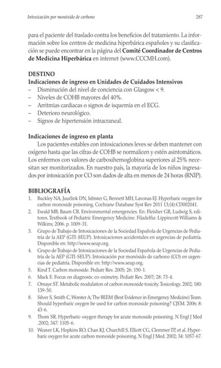 para el paciente del traslado contra los beneficios del tratamiento. La infor-
mación sobre los centros de medicina hiperbárica españoles y su clasifica-
ción se puede encontrar en la página del Comité Coordinador de Centros
de Medicina Hiperbárica en internet (www.CCCMH.com).
DESTINO
Indicaciones de ingreso en Unidades de Cuidados Intensivos
– Disminución del nivel de conciencia con Glasgow < 9.
– Niveles de COHB mayores del 40%.
– Arritmias cardiacas o signos de isquemia en el ECG.
– Deterioro neurológico.
– Signos de hipertensión intracraneal.
Indicaciones de ingreso en planta
Los pacientes estables con intoxicaciones leves se deben mantener con
oxígeno hasta que las cifras de COHB se normalicen y estén asintomáticos.
Los enfermos con valores de carboxihemoglobina superiores al 25% nece-
sitan ser monitorizados. En nuestro país, la mayoría de los niños ingresa-
dos por intoxicación por CO son dados de alta en menos de 24 horas (RNIP).
BIBLIOGRAFÍA
1. Buckley NA, Juurlink DN, Isbister G, Bennett MH, Lavonas EJ. Hyperbaric oxygen for
carbon monoxide poisoning. Cochrane Database Syst Rev 2011 13;(4):CD002041.
2. Ewald MB, Baum CR. Environmental emergencies. En: Fleisher GR, Ludwig S, edi-
tores.Textbook of Pediatric Emergency Medicine. Filadelfia: Lippincott Williams &
Wilkins; 2006. p. 1009-31.
3. Grupo deTrabajo de Intoxicaciones de la Sociedad Española de Urgencias de Pedia-
tría de la AEP (GTI-SEUP). Intoxicaciones accidentales en urgencias de pediatría.
Disponible en: http://www.seup.org.
4. Grupo deTrabajo de Intoxicaciones de la Sociedad Española de Urgencias de Pedia-
tría de la AEP (GTI-SEUP). Intoxicación por monóxido de carbono (CO) en urgen-
cias de pediatría. Disponible en: http://www.seup.org.
5. Kind T. Carbon monoxide. Pediatr Rev. 2005; 26: 150-1.
6. Mack E. Focus on diagnosis: co-oximetry. Pediatr Rev. 2007; 28: 73-4.
7. Omaye ST. Metabolic modulation of carbon monoxide toxicity.Toxicology. 2002; 180:
139-50.
8. Silver S, Smith C,Worster A;The BEEM (Best Evidence in Emergency Medicine)Team.
Should hyperbaric oxygen be used for carbon monoxide poisoning? CJEM. 2006; 8:
43-6.
9. Thom SR. Hyperbaric-oxygen therapy for acute monoxide poisoning. N Engl J Med
.2002; 347: 1105-6.
10. Weaver LK, Hopkins RO, Chan KJ, Churchill S, Elliott CG, ClemmerTP, et al. Hyper-
baric oxygen for acute carbon monoxide poisoning. N Engl J Med. 2002; 34: 1057-67.
287
Intoxicación por monóxido de carbono
 