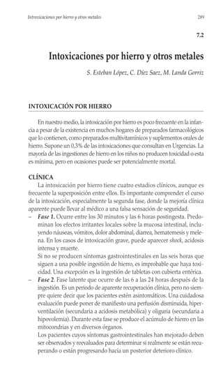 INTOXICACIÓN POR HIERRO
En nuestro medio,la intoxicación por hierro es poco frecuente en la infan-
cia a pesar de la existencia en muchos hogares de preparados farmacológicos
que lo contienen,como preparados multivitamínicos y suplementos orales de
hierro.Supone un 0,3% de las intoxicaciones que consultan en Urgencias.La
mayoría de las ingestiones de hierro en los niños no producen toxicidad o esta
es mínima, pero en ocasiones puede ser potencialmente mortal.
CLÍNICA
La intoxicación por hierro tiene cuatro estadios clínicos, aunque es
frecuente la superposición entre ellos. Es importante comprender el curso
de la intoxicación, especialmente la segunda fase, donde la mejoría clínica
aparente puede llevar al médico a una falsa sensación de seguridad.
– Fase 1. Ocurre entre los 30 minutos y las 6 horas postingesta. Predo-
minan los efectos irritantes locales sobre la mucosa intestinal, inclu-
yendo náuseas, vómitos, dolor abdominal, diarrea, hematemesis y mele-
na. En los casos de intoxicación grave, puede aparecer shock, acidosis
intensa y muerte.
Si no se producen síntomas gastrointestinales en las seis horas que
siguen a una posible ingestión de hierro, es improbable que haya toxi-
cidad. Una excepción es la ingestión de tabletas con cubierta entérica.
– Fase 2. Fase latente que ocurre de las 6 a las 24 horas después de la
ingestión. Es un periodo de aparente recuperación clínica, pero no siem-
pre quiere decir que los pacientes estén asintomáticos. Una cuidadosa
evaluación puede poner de manifiesto una perfusión disminuida, hiper-
ventilación (secundaria a acidosis metabólica) y oliguria (secundaria a
hipovolemia). Durante esta fase se produce el acúmulo de hierro en las
mitocondrias y en diversos órganos.
Los pacientes cuyos síntomas gastrointestinales han mejorado deben
ser observados y reevaluados para determinar si realmente se están recu-
perando o están progresando hacia un posterior deterioro clínico.
289
Introxicaciones por hierro y otros metales
7.2
Intoxicaciones por hierro y otros metales
S. Esteban López, C. Díez Saez, M. Landa Gorriz
 
