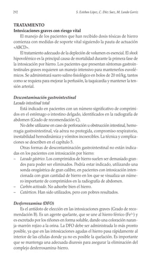 TRATAMIENTO
Intoxicaciones graves con riesgo vital
El manejo de los pacientes que han recibido dosis tóxicas de hierro
comienza con medidas de soporte vital siguiendo la pauta de actuación
«ABCD».
El tratamiento adecuado de la depleción de volumen es esencial. El shock
hipovolémico es la principal causa de mortalidad durante la primera fase de
la intoxicación por hierro. Los pacientes que presentan síntomas gastroin-
testinales graves requieren un manejo intensivo para mantenerlos euvolé-
micos. Se administrará suero salino fisiológico en bolos de 20 ml/kg, tantos
como se requiera para mejorar la perfusión, la taquicardia y mantener la ten-
sión arterial.
Descontaminación gastrointestinal
Lavado intestinal total
Está indicado en pacientes con un número significativo de comprimi-
dos en el estómago o intestino delgado, identificados en la radiografía de
abdomen (Grado de recomendación C).
No debe utilizarse en caso de perforación u obstrucción intestinal, hemo-
rragia gastrointestinal, vía aérea no protegida, compromiso respiratorio,
inestabilidad hemodinámica y vómitos incoercibles. La técnica y complica-
ciones se describen en el capítulo 5.
Otras formas de descontaminación gastrointestinal no están indica-
das en los pacientes con intoxicación por hierro:
– Lavado gástrico. Los comprimidos de hierro suelen ser demasiado gran-
des para poder ser eliminados. Podría estar indicado, utilizando una
sonda orogástrica de gran calibre, en pacientes con intoxicación inten-
cionada con gran cantidad de hierro en los que se visualiza un núme-
ro importante de comprimidos en la radiografía de abdomen.
– Carbón activado. No adsorbe bien el hierro.
– Catárticos. Han sido utilizados, pero con pobres resultados.
Desferroxamina (DFO)
Es el antídoto de elección en las intoxicaciones graves (Grado de reco-
mendación B). Es un agente quelante, que se une al hierro férrico (Fe3+) y
es excretado por los riñones en forma soluble, dando una coloración naran-
ja-marrón rojizo a la orina. La DFO debe ser administrada lo más pronto
posible, ya que en las intoxicaciones agudas el hierro pasa rápidamente al
interior de las células donde ya no es posible la quelación. Es importante
que se mantenga una adecuada diuresis para asegurar la eliminación del
complejo desferroxamina-hierro.
292 S. Esteban López, C. Díez Saez, M. Landa Gorriz
 