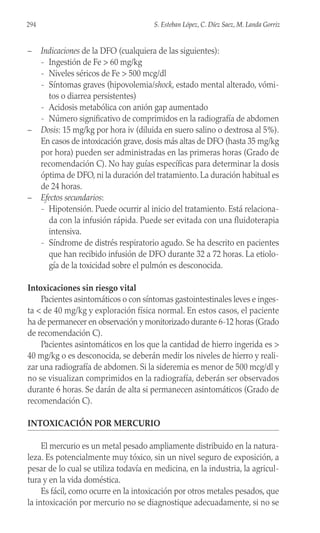 – Indicaciones de la DFO (cualquiera de las siguientes):
- Ingestión de Fe > 60 mg/kg
- Niveles séricos de Fe > 500 mcg/dl
- Síntomas graves (hipovolemia/shock, estado mental alterado, vómi-
tos o diarrea persistentes)
- Acidosis metabólica con anión gap aumentado
- Número significativo de comprimidos en la radiografía de abdomen
– Dosis: 15 mg/kg por hora iv (diluida en suero salino o dextrosa al 5%).
En casos de intoxicación grave, dosis más altas de DFO (hasta 35 mg/kg
por hora) pueden ser administradas en las primeras horas (Grado de
recomendación C). No hay guías específicas para determinar la dosis
óptima de DFO, ni la duración del tratamiento. La duración habitual es
de 24 horas.
– Efectos secundarios:
- Hipotensión. Puede ocurrir al inicio del tratamiento. Está relaciona-
da con la infusión rápida. Puede ser evitada con una fluidoterapia
intensiva.
- Síndrome de distrés respiratorio agudo. Se ha descrito en pacientes
que han recibido infusión de DFO durante 32 a 72 horas. La etiolo-
gía de la toxicidad sobre el pulmón es desconocida.
Intoxicaciones sin riesgo vital
Pacientes asintomáticos o con síntomas gastointestinales leves e inges-
ta < de 40 mg/kg y exploración física normal. En estos casos, el paciente
ha de permanecer en observación y monitorizado durante 6-12 horas (Grado
de recomendación C).
Pacientes asintomáticos en los que la cantidad de hierro ingerida es >
40 mg/kg o es desconocida, se deberán medir los niveles de hierro y reali-
zar una radiografía de abdomen. Si la sideremia es menor de 500 mcg/dl y
no se visualizan comprimidos en la radiografía, deberán ser observados
durante 6 horas. Se darán de alta si permanecen asintomáticos (Grado de
recomendación C).
INTOXICACIÓN POR MERCURIO
El mercurio es un metal pesado ampliamente distribuido en la natura-
leza. Es potencialmente muy tóxico, sin un nivel seguro de exposición, a
pesar de lo cual se utiliza todavía en medicina, en la industria, la agricul-
tura y en la vida doméstica.
Es fácil, como ocurre en la intoxicación por otros metales pesados, que
la intoxicación por mercurio no se diagnostique adecuadamente, si no se
294 S. Esteban López, C. Díez Saez, M. Landa Gorriz
 