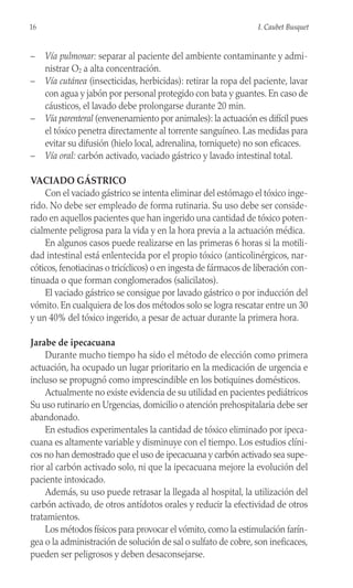 – Vía pulmonar: separar al paciente del ambiente contaminante y admi-
nistrar O2 a alta concentración.
– Vía cutánea (insecticidas, herbicidas): retirar la ropa del paciente, lavar
con agua y jabón por personal protegido con bata y guantes. En caso de
cáusticos, el lavado debe prolongarse durante 20 min.
– Vía parenteral (envenenamiento por animales): la actuación es difícil pues
el tóxico penetra directamente al torrente sanguíneo. Las medidas para
evitar su difusión (hielo local, adrenalina, torniquete) no son eficaces.
– Vía oral: carbón activado, vaciado gástrico y lavado intestinal total.
VACIADO GÁSTRICO
Con el vaciado gástrico se intenta eliminar del estómago el tóxico inge-
rido. No debe ser empleado de forma rutinaria. Su uso debe ser conside-
rado en aquellos pacientes que han ingerido una cantidad de tóxico poten-
cialmente peligrosa para la vida y en la hora previa a la actuación médica.
En algunos casos puede realizarse en las primeras 6 horas si la motili-
dad intestinal está enlentecida por el propio tóxico (anticolinérgicos, nar-
cóticos, fenotiacinas o tricíclicos) o en ingesta de fármacos de liberación con-
tinuada o que forman conglomerados (salicilatos).
El vaciado gástrico se consigue por lavado gástrico o por inducción del
vómito. En cualquiera de los dos métodos solo se logra rescatar entre un 30
y un 40% del tóxico ingerido, a pesar de actuar durante la primera hora.
Jarabe de ipecacuana
Durante mucho tiempo ha sido el método de elección como primera
actuación, ha ocupado un lugar prioritario en la medicación de urgencia e
incluso se propugnó como imprescindible en los botiquines domésticos.
Actualmente no existe evidencia de su utilidad en pacientes pediátricos
Su uso rutinario en Urgencias, domicilio o atención prehospitalaria debe ser
abandonado.
En estudios experimentales la cantidad de tóxico eliminado por ipeca-
cuana es altamente variable y disminuye con el tiempo. Los estudios clíni-
cos no han demostrado que el uso de ipecacuana y carbón activado sea supe-
rior al carbón activado solo, ni que la ipecacuana mejore la evolución del
paciente intoxicado.
Además, su uso puede retrasar la llegada al hospital, la utilización del
carbón activado, de otros antídotos orales y reducir la efectividad de otros
tratamientos.
Los métodos físicos para provocar el vómito, como la estimulación farín-
gea o la administración de solución de sal o sulfato de cobre, son ineficaces,
pueden ser peligrosos y deben desaconsejarse.
16 I. Caubet Busquet
 