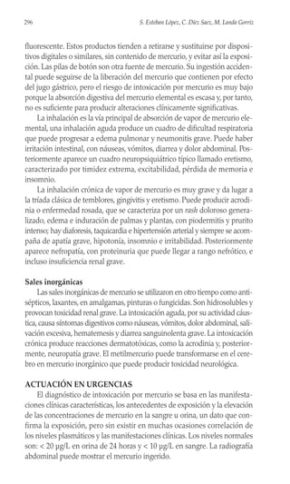 fluorescente. Estos productos tienden a retirarse y sustituirse por disposi-
tivos digitales o similares, sin contenido de mercurio, y evitar así la exposi-
ción. Las pilas de botón son otra fuente de mercurio. Su ingestión acciden-
tal puede seguirse de la liberación del mercurio que contienen por efecto
del jugo gástrico, pero el riesgo de intoxicación por mercurio es muy bajo
porque la absorción digestiva del mercurio elemental es escasa y, por tanto,
no es suficiente para producir alteraciones clínicamente significativas.
La inhalación es la vía principal de absorción de vapor de mercurio ele-
mental, una inhalación aguda produce un cuadro de dificultad respiratoria
que puede progresar a edema pulmonar y neumonitis grave. Puede haber
irritación intestinal, con náuseas, vómitos, diarrea y dolor abdominal. Pos-
teriormente aparece un cuadro neuropsiquiátrico típico llamado eretismo,
caracterizado por timidez extrema, excitabilidad, pérdida de memoria e
insomnio.
La inhalación crónica de vapor de mercurio es muy grave y da lugar a
la tríada clásica de temblores, gingivitis y eretismo. Puede producir acrodi-
nia o enfermedad rosada, que se caracteriza por un rash doloroso genera-
lizado, edema e induración de palmas y plantas, con piodermitis y prurito
intenso; hay diaforesis, taquicardia e hipertensión arterial y siempre se acom-
paña de apatía grave, hipotonía, insomnio e irritabilidad. Posteriormente
aparece nefropatía, con proteinuria que puede llegar a rango nefrótico, e
incluso insuficiencia renal grave.
Sales inorgánicas
Las sales inorgánicas de mercurio se utilizaron en otro tiempo como anti-
sépticos, laxantes, en amalgamas, pinturas o fungicidas. Son hidrosolubles y
provocan toxicidad renal grave. La intoxicación aguda, por su actividad cáus-
tica,causa síntomas digestivos como náuseas,vómitos,dolor abdominal,sali-
vación excesiva, hematemesis y diarrea sanguinolenta grave. La intoxicación
crónica produce reacciones dermatotóxicas, como la acrodinia y, posterior-
mente, neuropatía grave. El metilmercurio puede transformarse en el cere-
bro en mercurio inorgánico que puede producir toxicidad neurológica.
ACTUACIÓN EN URGENCIAS
El diagnóstico de intoxicación por mercurio se basa en las manifesta-
ciones clínicas características, los antecedentes de exposición y la elevación
de las concentraciones de mercurio en la sangre u orina, un dato que con-
firma la exposición, pero sin existir en muchas ocasiones correlación de
los niveles plasmáticos y las manifestaciones clínicas. Los niveles normales
son: < 20 µg/L en orina de 24 horas y < 10 µg/L en sangre. La radiografía
abdominal puede mostrar el mercurio ingerido.
296 S. Esteban López, C. Díez Saez, M. Landa Gorriz
 