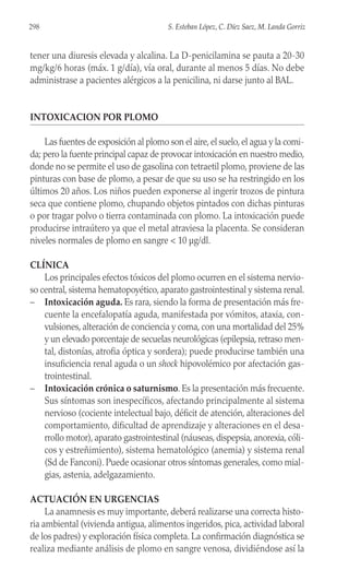 tener una diuresis elevada y alcalina. La D-penicilamina se pauta a 20-30
mg/kg/6 horas (máx. 1 g/día), vía oral, durante al menos 5 días. No debe
administrase a pacientes alérgicos a la penicilina, ni darse junto al BAL.
INTOXICACION POR PLOMO
Las fuentes de exposición al plomo son el aire, el suelo, el agua y la comi-
da; pero la fuente principal capaz de provocar intoxicación en nuestro medio,
donde no se permite el uso de gasolina con tetraetil plomo, proviene de las
pinturas con base de plomo, a pesar de que su uso se ha restringido en los
últimos 20 años. Los niños pueden exponerse al ingerir trozos de pintura
seca que contiene plomo, chupando objetos pintados con dichas pinturas
o por tragar polvo o tierra contaminada con plomo. La intoxicación puede
producirse intraútero ya que el metal atraviesa la placenta. Se consideran
niveles normales de plomo en sangre < 10 µg/dl.
CLÍNICA
Los principales efectos tóxicos del plomo ocurren en el sistema nervio-
so central, sistema hematopoyético, aparato gastrointestinal y sistema renal.
– Intoxicación aguda. Es rara, siendo la forma de presentación más fre-
cuente la encefalopatía aguda, manifestada por vómitos, ataxia, con-
vulsiones, alteración de conciencia y coma, con una mortalidad del 25%
y un elevado porcentaje de secuelas neurológicas (epilepsia, retraso men-
tal, distonías, atrofia óptica y sordera); puede producirse también una
insuficiencia renal aguda o un shock hipovolémico por afectación gas-
trointestinal.
– Intoxicación crónica o saturnismo. Es la presentación más frecuente.
Sus síntomas son inespecíficos, afectando principalmente al sistema
nervioso (cociente intelectual bajo, déficit de atención, alteraciones del
comportamiento, dificultad de aprendizaje y alteraciones en el desa-
rrollo motor), aparato gastrointestinal (náuseas, dispepsia, anorexia, cóli-
cos y estreñimiento), sistema hematológico (anemia) y sistema renal
(Sd de Fanconi). Puede ocasionar otros síntomas generales, como mial-
gias, astenia, adelgazamiento.
ACTUACIÓN EN URGENCIAS
La anamnesis es muy importante, deberá realizarse una correcta histo-
ria ambiental (vivienda antigua, alimentos ingeridos, pica, actividad laboral
de los padres) y exploración física completa. La confirmación diagnóstica se
realiza mediante análisis de plomo en sangre venosa, dividiéndose así la
298 S. Esteban López, C. Díez Saez, M. Landa Gorriz
 