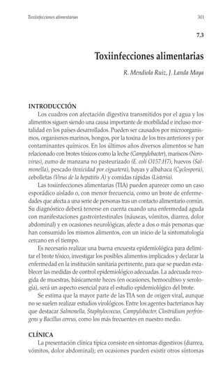 INTRODUCCIÓN
Los cuadros con afectación digestiva transmitidos por el agua y los
alimentos siguen siendo una causa importante de morbilidad e incluso mor-
talidad en los países desarrollados. Pueden ser causados por microorganis-
mos, organismos marinos, hongos, por la toxina de los tres anteriores y por
contaminantes químicos. En los últimos años diversos alimentos se han
relacionado con brotes tóxicos como la leche (Campylobacter), mariscos (Noro-
virus), zumo de manzana no pasteurizado (E. coli O157:H7), huevos (Sal-
monella), pescado (toxicidad por ciguatera), bayas y albahaca (Cyclospora),
cebolletas (Virus de la hepatitis A) y comidas rápidas (Listeria).
Las toxiinfecciones alimentarias (TIA) pueden aparecer como un caso
esporádico aislado o, con menor frecuencia, como un brote de enferme-
dades que afecta a una serie de personas tras un contacto alimentario común.
Su diagnóstico deberá tenerse en cuenta cuando una enfermedad aguda
con manifestaciones gastrointestinales (náuseas, vómitos, diarrea, dolor
abdominal) y en ocasiones neurológicas, afecte a dos o más personas que
han consumido los mismos alimentos, con un inicio de la sintomatología
cercano en el tiempo.
Es necesario realizar una buena encuesta epidemiológica para delimi-
tar el brote tóxico, investigar los posibles alimentos implicados y declarar la
enfermedad en la institución sanitaria pertinente, para que se puedan esta-
blecer las medidas de control epidemiológico adecuadas. La adecuada reco-
gida de muestras, básicamente heces (en ocasiones, hemocultivo y serolo-
gía), será un aspecto esencial para el estudio epidemiológico del brote.
Se estima que la mayor parte de las TIA son de origen viral, aunque
no se suelen realizar estudios virológicos. Entre los agentes bacterianos hay
que destacar Salmonella, Staphylococcus, Campylobacter, Clostridium perfrin-
gens y Bacillus cereus, como los más frecuentes en nuestro medio.
CLÍNICA
La presentación clínica típica consiste en síntomas digestivos (diarrea,
vómitos, dolor abdominal); en ocasiones pueden existir otros síntomas
301
Toxiinfecciones alimentarias
7.3
Toxiinfecciones alimentarias
R. Mendiola Ruiz, J. Landa Maya
 