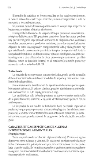 El estudio de parásitos en heces se realiza en los cuadros persistentes,
si existen antecedentes de viajes recientes, inmunocompromiso o falta de
respuesta a los antibacterianos.
Se realizará hemocultivo en aquellos casos en los que haya sospecha de
bacteriemia o existan síntomas sistémicos.
El diagnóstico diferencial de los pacientes que presentan síntomas neu-
rológicos debidos a una TIA puede ser complejo. Entre las causas posibles
hay que investigar la ingestión de alimentos de origen marino, conservas
vegetales caseras, setas o productos químicos, como los organofosforados.
Algunos de estos tóxicos pueden comprometer la vida, y el diagnóstico hay
que establecerlo precozmente para iniciar terapias de soporte vital.Ante la
sospecha de botulismo, se deben solicitar estudios serológicos, realizar elec-
tromiograma y, para diferenciar de otros procesos que cursan con parálisis
fláccida, el test de Tensilon (normal en el botulismo); también puede ser
necesario realizar estudio del LCR.
Tratamiento
La mayoría de estos procesos son autolimitados, por lo que la actuación
deberá ir encaminada a establecer medidas de soporte y mantener el equi-
librio hidroelectrolítico.
No se recomienda la utilización de agentes antidiarreicos por sus posi-
bles efectos adversos. Si existen vómitos, pueden administrarse antieméti-
cos: ondansetrón iv: 0,15 mg/kg (máximo 6 mg).
Los antibióticos solo deberán pautarse en casos concretos en función
de la gravedad de los síntomas y tras una identificación del germen con su
antibiograma.
La sospecha de un cuadro de botulismo hace necesario ingresar al
paciente, ya que puede presentar sintomatología grave (insuficiencia res-
piratoria) y se debe iniciar tratamiento con antitoxina botulínica (la admi-
nistración precoz puede prevenir la progresión de la afectación neuroló-
gica).
CARACTERÍSTICAS ESPECÍFICAS DE ALGUNAS
INTOXICACIONES ALIMENTARIAS
Staphylococcus
Tiene un período de incubación rápido (< 6 horas). Presentan signos
digestivos como náuseas y vómitos. En ocasiones pueden existir diarrea y
fiebre. Es transmitida principalmente por productos lácteos, cremas paste-
leras y jamón cocido. En los niños pequeños o enfermos crónicos puede ser
más grave, ocasionando trastornos hidroelectrolíticos que en ocasiones pre-
cisan reposición endovenosa.
304 R. Mendiola Ruiz, J. Landa Maya
 