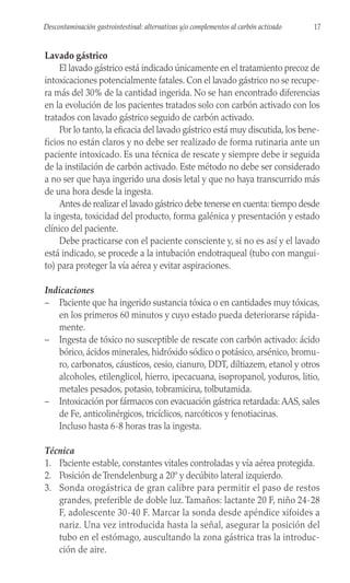 Lavado gástrico
El lavado gástrico está indicado únicamente en el tratamiento precoz de
intoxicaciones potencialmente fatales. Con el lavado gástrico no se recupe-
ra más del 30% de la cantidad ingerida. No se han encontrado diferencias
en la evolución de los pacientes tratados solo con carbón activado con los
tratados con lavado gástrico seguido de carbón activado.
Por lo tanto, la eficacia del lavado gástrico está muy discutida, los bene-
ficios no están claros y no debe ser realizado de forma rutinaria ante un
paciente intoxicado. Es una técnica de rescate y siempre debe ir seguida
de la instilación de carbón activado. Este método no debe ser considerado
a no ser que haya ingerido una dosis letal y que no haya transcurrido más
de una hora desde la ingesta.
Antes de realizar el lavado gástrico debe tenerse en cuenta: tiempo desde
la ingesta, toxicidad del producto, forma galénica y presentación y estado
clínico del paciente.
Debe practicarse con el paciente consciente y, si no es así y el lavado
está indicado, se procede a la intubación endotraqueal (tubo con mangui-
to) para proteger la vía aérea y evitar aspiraciones.
Indicaciones
– Paciente que ha ingerido sustancia tóxica o en cantidades muy tóxicas,
en los primeros 60 minutos y cuyo estado pueda deteriorarse rápida-
mente.
– Ingesta de tóxico no susceptible de rescate con carbón activado: ácido
bórico, ácidos minerales, hidróxido sódico o potásico, arsénico, bromu-
ro, carbonatos, cáusticos, cesio, cianuro, DDT, diltiazem, etanol y otros
alcoholes, etilenglicol, hierro, ipecacuana, isopropanol, yoduros, litio,
metales pesados, potasio, tobramicina, tolbutamida.
– Intoxicación por fármacos con evacuación gástrica retardada: AAS, sales
de Fe, anticolinérgicos, tricíclicos, narcóticos y fenotiacinas.
Incluso hasta 6-8 horas tras la ingesta.
Técnica
1. Paciente estable, constantes vitales controladas y vía aérea protegida.
2. Posición de Trendelenburg a 20º y decúbito lateral izquierdo.
3. Sonda orogástrica de gran calibre para permitir el paso de restos
grandes, preferible de doble luz. Tamaños: lactante 20 F, niño 24-28
F, adolescente 30-40 F. Marcar la sonda desde apéndice xifoides a
nariz. Una vez introducida hasta la señal, asegurar la posición del
tubo en el estómago, auscultando la zona gástrica tras la introduc-
ción de aire.
17
Descontaminación gastrointestinal: alternativas y/o complementos al carbón activado
 